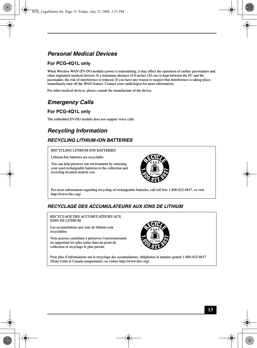 13Personal Medical DevicesFor PCG-4Q1L onlyWhen Wireless WAN (EV-DO module) power is transmitting, it may affect the operation of cardiac pacemakers and other implanted medical devices. If a minimum distance of 8 inches (20 cm) is kept between the PC and the pacemaker, the risk of interference is reduced. If you have any reason to suspect that interference is taking place, immediately turn off the WAN feature. Contact your cardiologist for more information.For other medical devices, please consult the manufacture of the device.Emergency CallsFor PCG-4Q1L onlyThe embedded EV-DO module does not support voice calls.Recycling InformationRECYCLING LITHIUM-ION BATTERIESRECYCLAGE DES ACCUMULATEURS AUX IONS DE LITHIUMRECYCLING LITHIUM-ION BATTERIESLithium-Ion batteries are recyclable.You can help preserve our environment by returning your used rechargeable batteries to the collection and recycling location nearest you.For more information regarding recycling of rechargeable batteries, call toll free 1-800-822-8837, or visit http://www.rbrc.org/.RECYCLAGE DES ACCUMULATEURS AUX IONS DE LITHIUMLes accumulateurs aux ions de lithium sont recyclables.Vous pouvez contribuer à préserver l’environnement en rapportant les piles usées dans un point de collection et recyclage le plus proche.Pour plus d’informations sur le recyclage des accumulateurs, téléphonez le numéro gratuit 1-800-822-8837 (Etats-Units et Canada uniquement), ou visitez http://www.rbrc.org/.4520_LegalSafety.fm  Page 13  Friday, July 25, 2008  2:31 PM