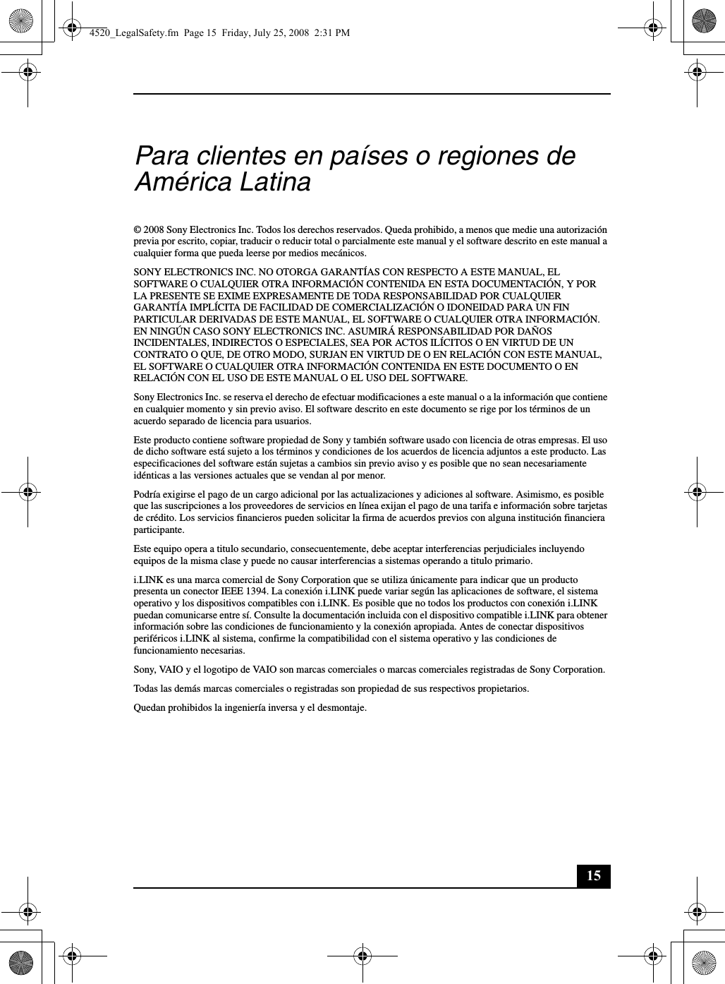 15Para clientes en países o regiones de América Latina© 2008 Sony Electronics Inc. Todos los derechos reservados. Queda prohibido, a menos que medie una autorización previa por escrito, copiar, traducir o reducir total o parcialmente este manual y el software descrito en este manual a cualquier forma que pueda leerse por medios mecánicos.SONY ELECTRONICS INC. NO OTORGA GARANTÍAS CON RESPECTO A ESTE MANUAL, EL SOFTWARE O CUALQUIER OTRA INFORMACIÓN CONTENIDA EN ESTA DOCUMENTACIÓN, Y POR LA PRESENTE SE EXIME EXPRESAMENTE DE TODA RESPONSABILIDAD POR CUALQUIER GARANTÍA IMPLÍCITA DE FACILIDAD DE COMERCIALIZACIÓN O IDONEIDAD PARA UN FIN PARTICULAR DERIVADAS DE ESTE MANUAL, EL SOFTWARE O CUALQUIER OTRA INFORMACIÓN. EN NINGÚN CASO SONY ELECTRONICS INC. ASUMIRÁ RESPONSABILIDAD POR DAÑOS INCIDENTALES, INDIRECTOS O ESPECIALES, SEA POR ACTOS ILÍCITOS O EN VIRTUD DE UN CONTRATO O QUE, DE OTRO MODO, SURJAN EN VIRTUD DE O EN RELACIÓN CON ESTE MANUAL, EL SOFTWARE O CUALQUIER OTRA INFORMACIÓN CONTENIDA EN ESTE DOCUMENTO O EN RELACIÓN CON EL USO DE ESTE MANUAL O EL USO DEL SOFTWARE.Sony Electronics Inc. se reserva el derecho de efectuar modificaciones a este manual o a la información que contiene en cualquier momento y sin previo aviso. El software descrito en este documento se rige por los términos de un acuerdo separado de licencia para usuarios.Este producto contiene software propiedad de Sony y también software usado con licencia de otras empresas. El uso de dicho software está sujeto a los términos y condiciones de los acuerdos de licencia adjuntos a este producto. Las especificaciones del software están sujetas a cambios sin previo aviso y es posible que no sean necesariamente idénticas a las versiones actuales que se vendan al por menor.Podría exigirse el pago de un cargo adicional por las actualizaciones y adiciones al software. Asimismo, es posible que las suscripciones a los proveedores de servicios en línea exijan el pago de una tarifa e información sobre tarjetas de crédito. Los servicios financieros pueden solicitar la firma de acuerdos previos con alguna institución financiera participante.Este equipo opera a titulo secundario, consecuentemente, debe aceptar interferencias perjudiciales incluyendo equipos de la misma clase y puede no causar interferencias a sistemas operando a titulo primario.i.LINK es una marca comercial de Sony Corporation que se utiliza únicamente para indicar que un producto presenta un conector IEEE 1394. La conexión i.LINK puede variar según las aplicaciones de software, el sistema operativo y los dispositivos compatibles con i.LINK. Es posible que no todos los productos con conexión i.LINK puedan comunicarse entre sí. Consulte la documentación incluida con el dispositivo compatible i.LINK para obtener información sobre las condiciones de funcionamiento y la conexión apropiada. Antes de conectar dispositivos periféricos i.LINK al sistema, confirme la compatibilidad con el sistema operativo y las condiciones de funcionamiento necesarias.Sony, VAIO y el logotipo de VAIO son marcas comerciales o marcas comerciales registradas de Sony Corporation.Todas las demás marcas comerciales o registradas son propiedad de sus respectivos propietarios.Quedan prohibidos la ingeniería inversa y el desmontaje.4520_LegalSafety.fm  Page 15  Friday, July 25, 2008  2:31 PM