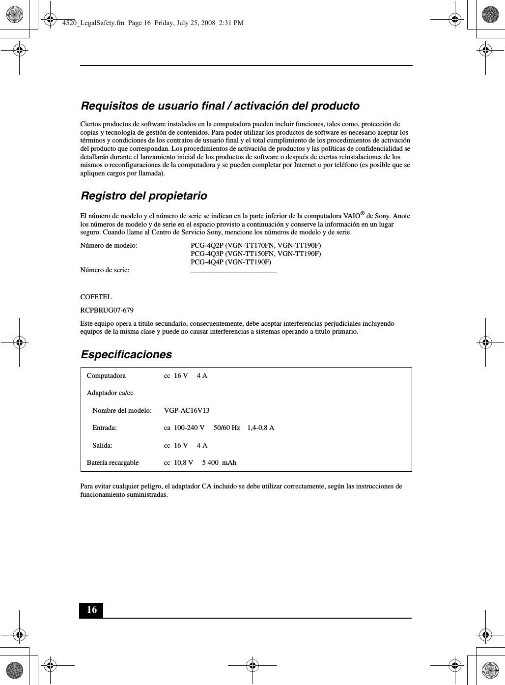 16Requisitos de usuario final / activación del productoCiertos productos de software instalados en la computadora pueden incluir funciones, tales como, protección de copias y tecnología de gestión de contenidos. Para poder utilizar los productos de software es necesario aceptar los términos y condiciones de los contratos de usuario final y el total cumplimiento de los procedimientos de activación del producto que correspondan. Los procedimientos de activación de productos y las políticas de confidencialidad se detallarán durante el lanzamiento inicial de los productos de software o después de ciertas reinstalaciones de los mismos o reconfiguraciones de la computadora y se pueden completar por Internet o por teléfono (es posible que se apliquen cargos por llamada).Registro del propietarioEl número de modelo y el número de serie se indican en la parte inferior de la computadora VAIO® de Sony. Anote los números de modelo y de serie en el espacio provisto a continuación y conserve la información en un lugar seguro. Cuando llame al Centro de Servicio Sony, mencione los números de modelo y de serie.Número de modelo: PCG-4Q2P (VGN-TT170FN, VGN-TT190F)PCG-4Q3P (VGN-TT150FN, VGN-TT190F)PCG-4Q4P (VGN-TT190F)Número de serie: ________________________COFETELRCPBRUG07-679Este equipo opera a titulo secundario, consecuentemente, debe aceptar interferencias perjudiciales incluyendo equipos de la misma clase y puede no causar interferencias a sistemas operando a titulo primario.EspecificacionesPara evitar cualquier peligro, el adaptador CA incluido se debe utilizar correctamente, según las instrucciones de funcionamiento suministradas.Computadora cc  16 V  4 AAdaptador ca/ccNombre del modelo: VGP-AC16V13Entrada: ca  100-240 V 50/60 Hz 1,4-0,8 ASalida: cc  16 V  4 ABatería recargable cc  10,8 V  5 400  mAh4520_LegalSafety.fm  Page 16  Friday, July 25, 2008  2:31 PM