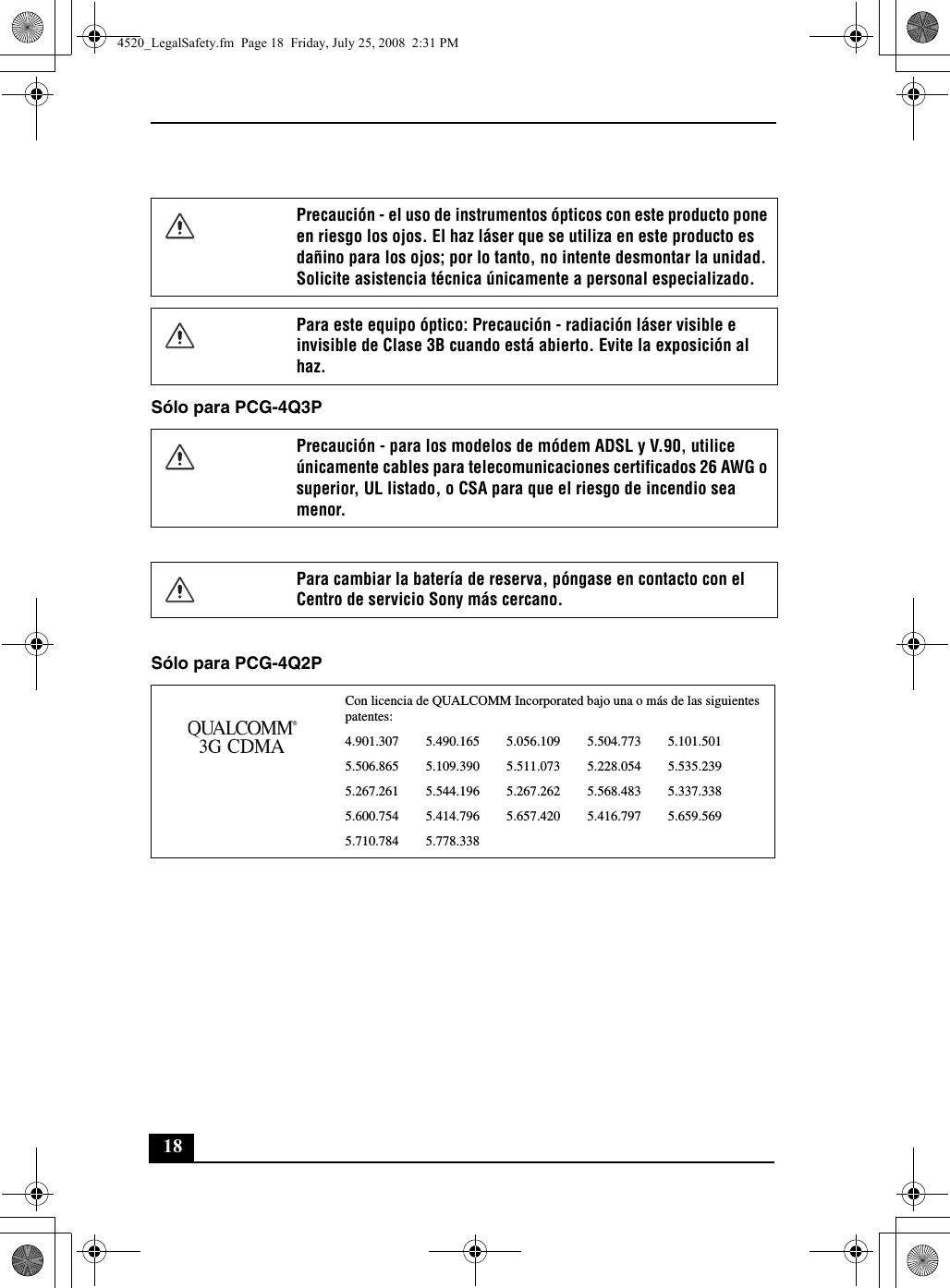 18Sólo para PCG-4Q3PSólo para PCG-4Q2PPrecaución - el uso de instrumentos ópticos con este producto pone en riesgo los ojos. El haz láser que se utiliza en este producto es dañino para los ojos; por lo tanto, no intente desmontar la unidad. Solicite asistencia técnica únicamente a personal especializado.Para este equipo óptico: Precaución - radiación láser visible e invisible de Clase 3B cuando está abierto. Evite la exposición al haz.Precaución - para los modelos de módem ADSL y V.90, utilice únicamente cables para telecomunicaciones certificados 26 AWG o superior, UL listado, o CSA para que el riesgo de incendio sea menor.Para cambiar la batería de reserva, póngase en contacto con el Centro de servicio Sony más cercano.Con licencia de QUALCOMM Incorporated bajo una o más de las siguientes patentes: 4.901.307        5.490.165        5.056.109        5.504.773        5.101.5015.506.865        5.109.390        5.511.073        5.228.054        5.535.2395.267.261        5.544.196        5.267.262        5.568.483        5.337.3385.600.754        5.414.796        5.657.420        5.416.797        5.659.5695.710.784        5.778.3384520_LegalSafety.fm  Page 18  Friday, July 25, 2008  2:31 PM