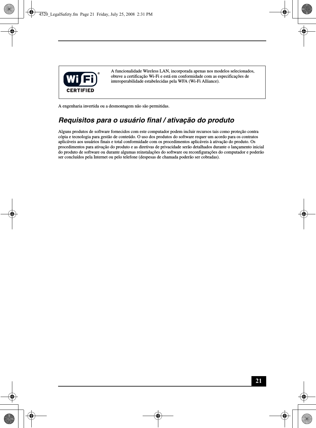 21A engenharia invertida ou a desmontagem não são permitidas.Requisitos para o usuário final / ativação do produtoAlguns produtos de software fornecidos com este computador podem incluir recursos tais como proteção contra cópia e tecnologia para gestão de conteúdo. O uso dos produtos do software requer um acordo para os contratos aplicáveis aos usuários finais e total conformidade com os procedimentos aplicáveis à ativação do produto. Os procedimentos para ativação do produto e as diretivas de privacidade serão detalhados durante o lançamento inicial do produto de software ou durante algumas reinstalações do software ou reconfigurações do computador e poderão ser concluídos pela Internet ou pelo telefone (despesas de chamada poderão ser cobradas).A funcionalidade Wireless LAN, incorporada apenas nos modelos selecionados, obteve a certificação Wi-Fi e está em conformidade com as especificações de interoperabilidade estabelecidas pela WFA (Wi-Fi Alliance).4520_LegalSafety.fm  Page 21  Friday, July 25, 2008  2:31 PM