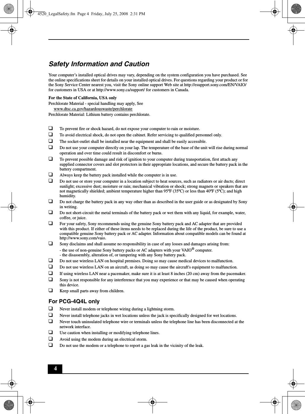 4Safety Information and CautionYour computer’s installed optical drives may vary, depending on the system configuration you have purchased. See the online specifications sheet for details on your installed optical drives. For questions regarding your product or for the Sony Service Center nearest you, visit the Sony online support Web site at http://esupport.sony.com/EN/VAIO/ for customers in USA or at http://www.sony.ca/support/ for customers in Canada.For the State of California, USA onlyPerchlorate Material - special handling may apply, Seewww.dtsc.ca.gov/hazardouswaste/perchloratePerchlorate Material: Lithium battery contains perchlorate.❑To prevent fire or shock hazard, do not expose your computer to rain or moisture.❑To avoid electrical shock, do not open the cabinet. Refer servicing to qualified personnel only.❑The socket-outlet shall be installed near the equipment and shall be easily accessible.❑Do not use your computer directly on your lap. The temperature of the base of the unit will rise during normal operation and over time could result in discomfort or burns.❑To prevent possible damage and risk of ignition to your computer during transportation, first attach any supplied connector covers and slot protectors in their appropriate locations, and secure the battery pack in the battery compartment.❑Always keep the battery pack installed while the computer is in use.❑Do not use or store your computer in a location subject to heat sources, such as radiators or air ducts; direct sunlight; excessive dust; moisture or rain; mechanical vibration or shock; strong magnets or speakers that are not magnetically shielded; ambient temperature higher than 95ºF (35ºC) or less than 40ºF (5ºC); and high humidity.❑Do not charge the battery pack in any way other than as described in the user guide or as designated by Sony in writing.❑Do not short-circuit the metal terminals of the battery pack or wet them with any liquid, for example, water, coffee, or juice.❑For your safety, Sony recommends using the genuine Sony battery pack and AC adapter that are provided with this product. If either of these items needs to be replaced during the life of the product, be sure to use a compatible genuine Sony battery pack or AC adapter. Information about compatible models can be found at http://www.sony.com/vaio.❑Sony disclaims and shall assume no responsibility in case of any losses and damages arising from:- the use of non-genuine Sony battery packs or AC adapters with your VAIO® computer.- the disassembly, alteration of, or tampering with any Sony battery pack.❑Do not use wireless LAN on hospital premises. Doing so may cause medical devices to malfunction.❑Do not use wireless LAN on an aircraft, as doing so may cause the aircraft&apos;s equipment to malfunction.❑If using wireless LAN near a pacemaker, make sure it is at least 8 inches (20 cm) away from the pacemaker.❑Sony is not responsible for any interference that you may experience or that may be caused when operating this device.❑Keep small parts away from children.For PCG-4Q4L only❑Never install modem or telephone wiring during a lightning storm.❑Never install telephone jacks in wet locations unless the jack is specifically designed for wet locations.❑Never touch uninsulated telephone wire or terminals unless the telephone line has been disconnected at the network interface.❑Use caution when installing or modifying telephone lines.❑Avoid using the modem during an electrical storm.❑Do not use the modem or a telephone to report a gas leak in the vicinity of the leak.4520_LegalSafety.fm  Page 4  Friday, July 25, 2008  2:31 PM