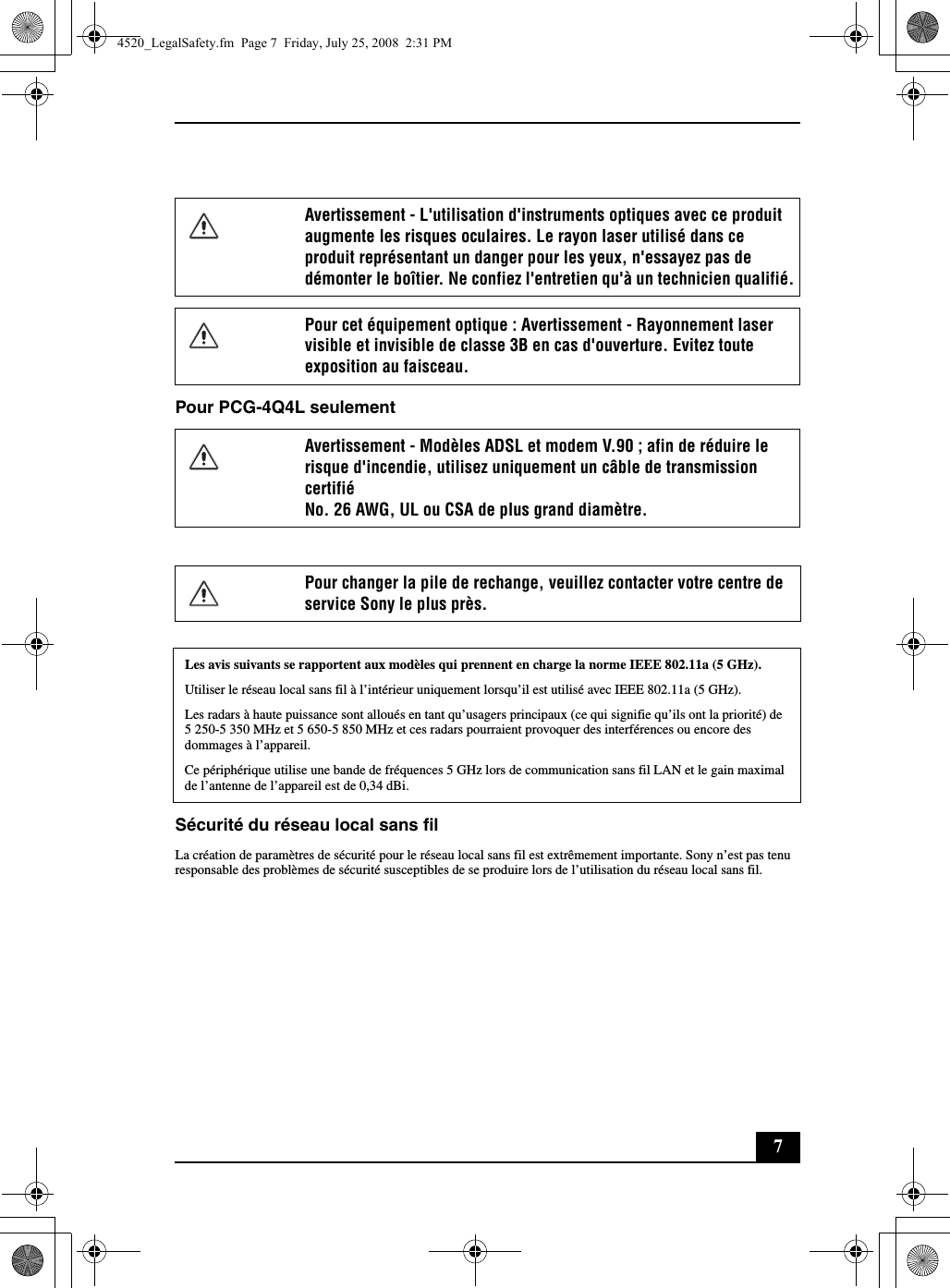 7Pour PCG-4Q4L seulementSécurité du réseau local sans filLa création de paramètres de sécurité pour le réseau local sans fil est extrêmement importante. Sony n’est pas tenu responsable des problèmes de sécurité susceptibles de se produire lors de l’utilisation du réseau local sans fil.Avertissement - L&apos;utilisation d&apos;instruments optiques avec ce produit augmente les risques oculaires. Le rayon laser utilisé dans ce produit représentant un danger pour les yeux, n&apos;essayez pas de démonter le boîtier. Ne confiez l&apos;entretien qu&apos;à un technicien qualifié.Pour cet équipement optique : Avertissement - Rayonnement laser visible et invisible de classe 3B en cas d&apos;ouverture. Evitez toute exposition au faisceau.Avertissement - Modèles ADSL et modem V.90 ; afin de réduire le risque d&apos;incendie, utilisez uniquement un câble de transmission certifiéNo. 26 AWG, UL ou CSA de plus grand diamètre.Pour changer la pile de rechange, veuillez contacter votre centre de service Sony le plus près.Les avis suivants se rapportent aux modèles qui prennent en charge la norme IEEE 802.11a (5 GHz).Utiliser le réseau local sans fil à l’intérieur uniquement lorsqu’il est utilisé avec IEEE 802.11a (5 GHz).Les radars à haute puissance sont alloués en tant qu’usagers principaux (ce qui signifie qu’ils ont la priorité) de 5 250-5 350 MHz et 5 650-5 850 MHz et ces radars pourraient provoquer des interférences ou encore des dommages à l’appareil.Ce périphérique utilise une bande de fréquences 5 GHz lors de communication sans fil LAN et le gain maximal de l’antenne de l’appareil est de 0,34 dBi.4520_LegalSafety.fm  Page 7  Friday, July 25, 2008  2:31 PM