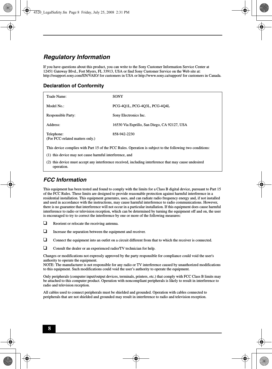 8Regulatory InformationIf you have questions about this product, you can write to the Sony Customer Information Service Center at12451 Gateway Blvd., Fort Myers, FL 33913, USA or find Sony Customer Service on the Web site at: http://esupport.sony.com/EN/VAIO/ for customers in USA or http://www.sony.ca/support/ for customers in Canada.Declaration of Conformity FCC InformationThis equipment has been tested and found to comply with the limits for a Class B digital device, pursuant to Part 15 of the FCC Rules. These limits are designed to provide reasonable protection against harmful interference in a residential installation. This equipment generates, uses, and can radiate radio frequency energy and, if not installed and used in accordance with the instructions, may cause harmful interference to radio communications. However, there is no guarantee that interference will not occur in a particular installation. If this equipment does cause harmful interference to radio or television reception, which can be determined by turning the equipment off and on, the user is encouraged to try to correct the interference by one or more of the following measures:❑Reorient or relocate the receiving antenna.❑Increase the separation between the equipment and receiver.❑Connect the equipment into an outlet on a circuit different from that to which the receiver is connected.❑Consult the dealer or an experienced radio/TV technician for help.Changes or modifications not expressly approved by the party responsible for compliance could void the user&apos;s authority to operate the equipment.NOTE: The manufacturer is not responsible for any radio or TV interference caused by unauthorized modifications to this equipment. Such modifications could void the user’s authority to operate the equipment.Only peripherals (computer input/output devices, terminals, printers, etc.) that comply with FCC Class B limits may be attached to this computer product. Operation with noncompliant peripherals is likely to result in interference to radio and television reception.All cables used to connect peripherals must be shielded and grounded. Operation with cables connected to peripherals that are not shielded and grounded may result in interference to radio and television reception.Trade Name: SONYModel No.:  PCG-4Q1L, PCG-4Q3L, PCG-4Q4LResponsible Party:  Sony Electronics Inc.Address: 16530 Via Esprillo, San Diego, CA 92127, USATelephone: (For FCC-related matters only.)858-942-2230This device complies with Part 15 of the FCC Rules. Operation is subject to the following two conditions: (1) this device may not cause harmful interference, and(2) this device must accept any interference received, including interference that may cause undesired operation.4520_LegalSafety.fm  Page 8  Friday, July 25, 2008  2:31 PM