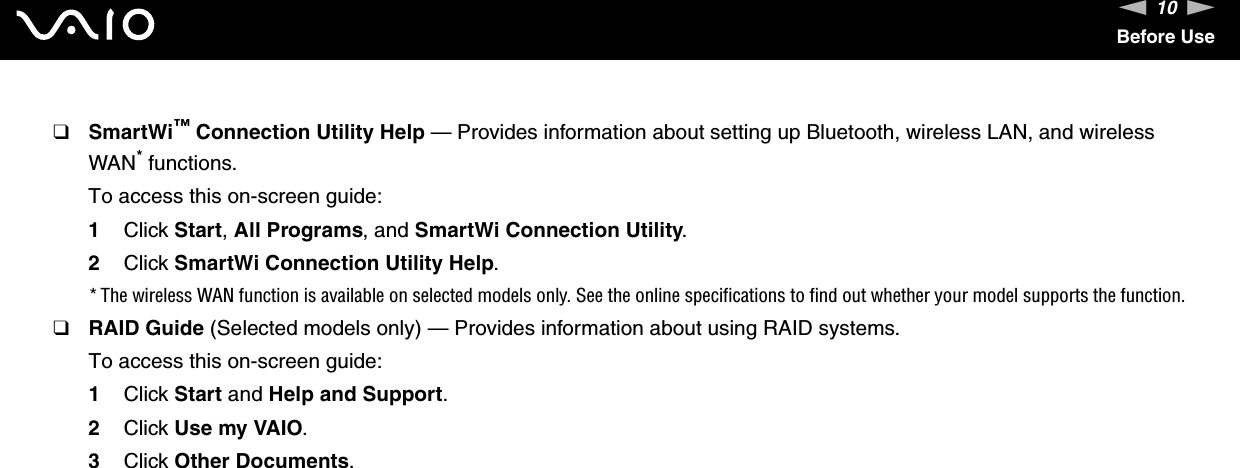 10nNBefore Use❑SmartWi™ Connection Utility Help — Provides information about setting up Bluetooth, wireless LAN, and wireless WAN* functions.To access this on-screen guide:1Click Start, All Programs, and SmartWi Connection Utility.2Click SmartWi Connection Utility Help.* The wireless WAN function is available on selected models only. See the online specifications to find out whether your model supports the function.❑RAID Guide (Selected models only) — Provides information about using RAID systems.To access this on-screen guide:1Click Start and Help and Support.2Click Use my VAIO.3Click Other Documents.