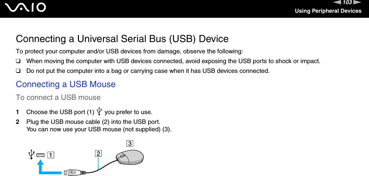 103nNUsing Peripheral DevicesConnecting a Universal Serial Bus (USB) DeviceTo protect your computer and/or USB devices from damage, observe the following:❑When moving the computer with USB devices connected, avoid exposing the USB ports to shock or impact.❑Do not put the computer into a bag or carrying case when it has USB devices connected.Connecting a USB MouseTo connect a USB mouse1Choose the USB port (1)   you prefer to use.2Plug the USB mouse cable (2) into the USB port.You can now use your USB mouse (not supplied) (3). 