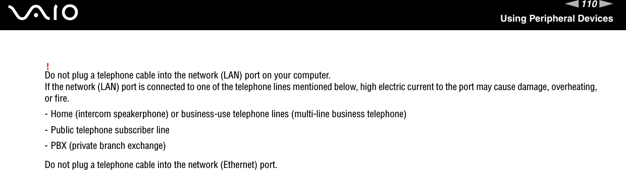 110nNUsing Peripheral Devices!Do not plug a telephone cable into the network (LAN) port on your computer.If the network (LAN) port is connected to one of the telephone lines mentioned below, high electric current to the port may cause damage, overheating, or fire.- Home (intercom speakerphone) or business-use telephone lines (multi-line business telephone)- Public telephone subscriber line- PBX (private branch exchange)Do not plug a telephone cable into the network (Ethernet) port. 