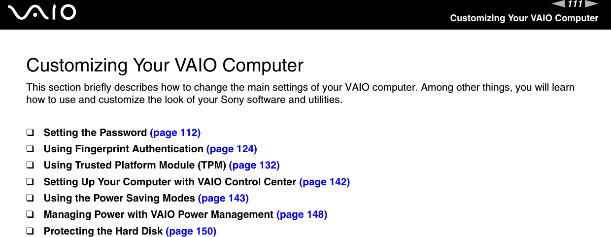 111nNCustomizing Your VAIO ComputerCustomizing Your VAIO ComputerThis section briefly describes how to change the main settings of your VAIO computer. Among other things, you will learn how to use and customize the look of your Sony software and utilities.❑Setting the Password (page 112)❑Using Fingerprint Authentication (page 124)❑Using Trusted Platform Module (TPM) (page 132)❑Setting Up Your Computer with VAIO Control Center (page 142)❑Using the Power Saving Modes (page 143)❑Managing Power with VAIO Power Management (page 148)❑Protecting the Hard Disk (page 150)