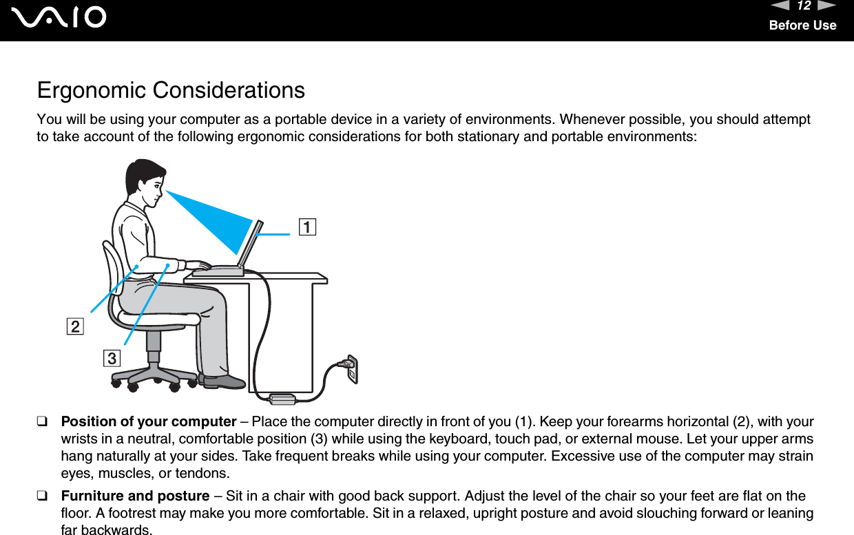 12nNBefore UseErgonomic ConsiderationsYou will be using your computer as a portable device in a variety of environments. Whenever possible, you should attempt to take account of the following ergonomic considerations for both stationary and portable environments:❑Position of your computer – Place the computer directly in front of you (1). Keep your forearms horizontal (2), with your wrists in a neutral, comfortable position (3) while using the keyboard, touch pad, or external mouse. Let your upper arms hang naturally at your sides. Take frequent breaks while using your computer. Excessive use of the computer may strain eyes, muscles, or tendons.❑Furniture and posture – Sit in a chair with good back support. Adjust the level of the chair so your feet are flat on the floor. A footrest may make you more comfortable. Sit in a relaxed, upright posture and avoid slouching forward or leaning far backwards.