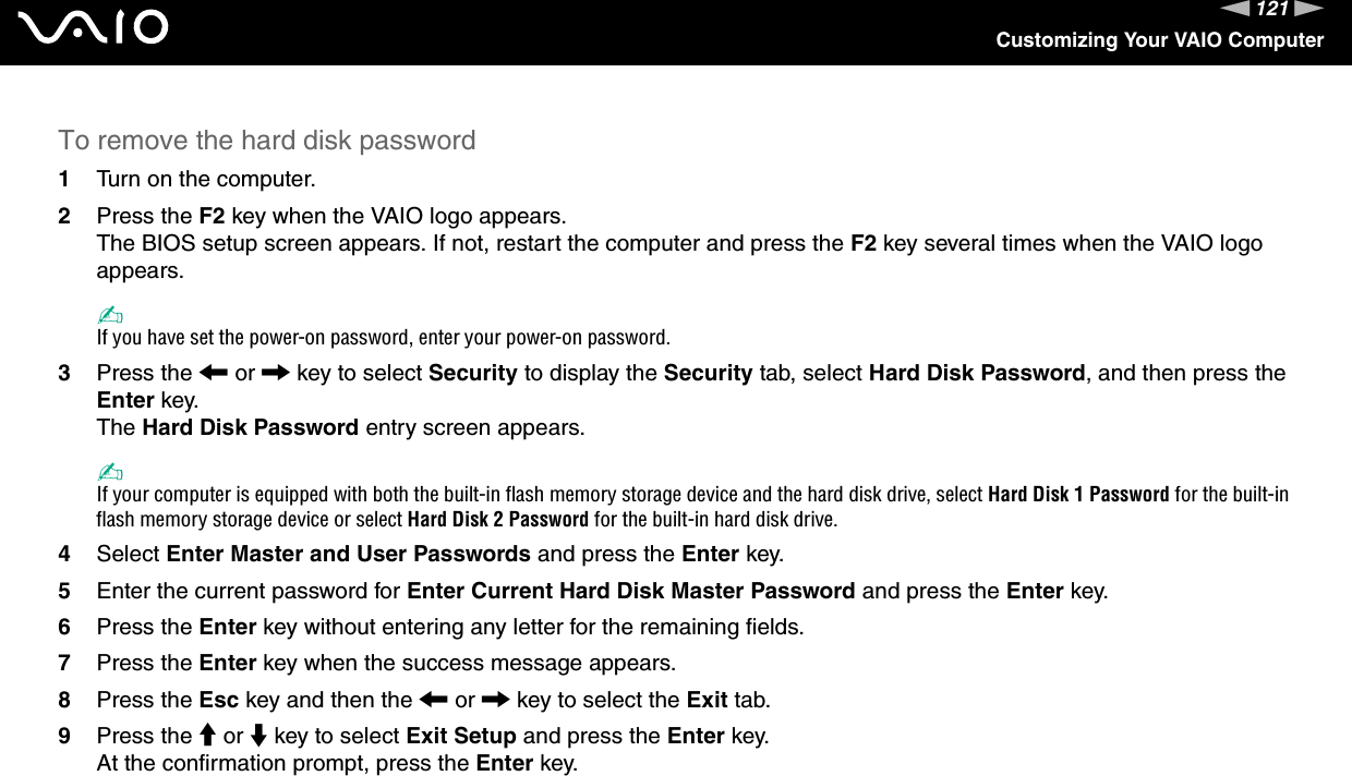 121nNCustomizing Your VAIO ComputerTo remove the hard disk password1Turn on the computer.2Press the F2 key when the VAIO logo appears.The BIOS setup screen appears. If not, restart the computer and press the F2 key several times when the VAIO logo appears.✍If you have set the power-on password, enter your power-on password.3Press the &lt; or , key to select Security to display the Security tab, select Hard Disk Password, and then press the Enter key.The Hard Disk Password entry screen appears.✍If your computer is equipped with both the built-in flash memory storage device and the hard disk drive, select Hard Disk 1 Password for the built-in flash memory storage device or select Hard Disk 2 Password for the built-in hard disk drive.4Select Enter Master and User Passwords and press the Enter key.5Enter the current password for Enter Current Hard Disk Master Password and press the Enter key.6Press the Enter key without entering any letter for the remaining fields.7Press the Enter key when the success message appears.8Press the Esc key and then the &lt; or , key to select the Exit tab.9Press the M or m key to select Exit Setup and press the Enter key.At the confirmation prompt, press the Enter key. 