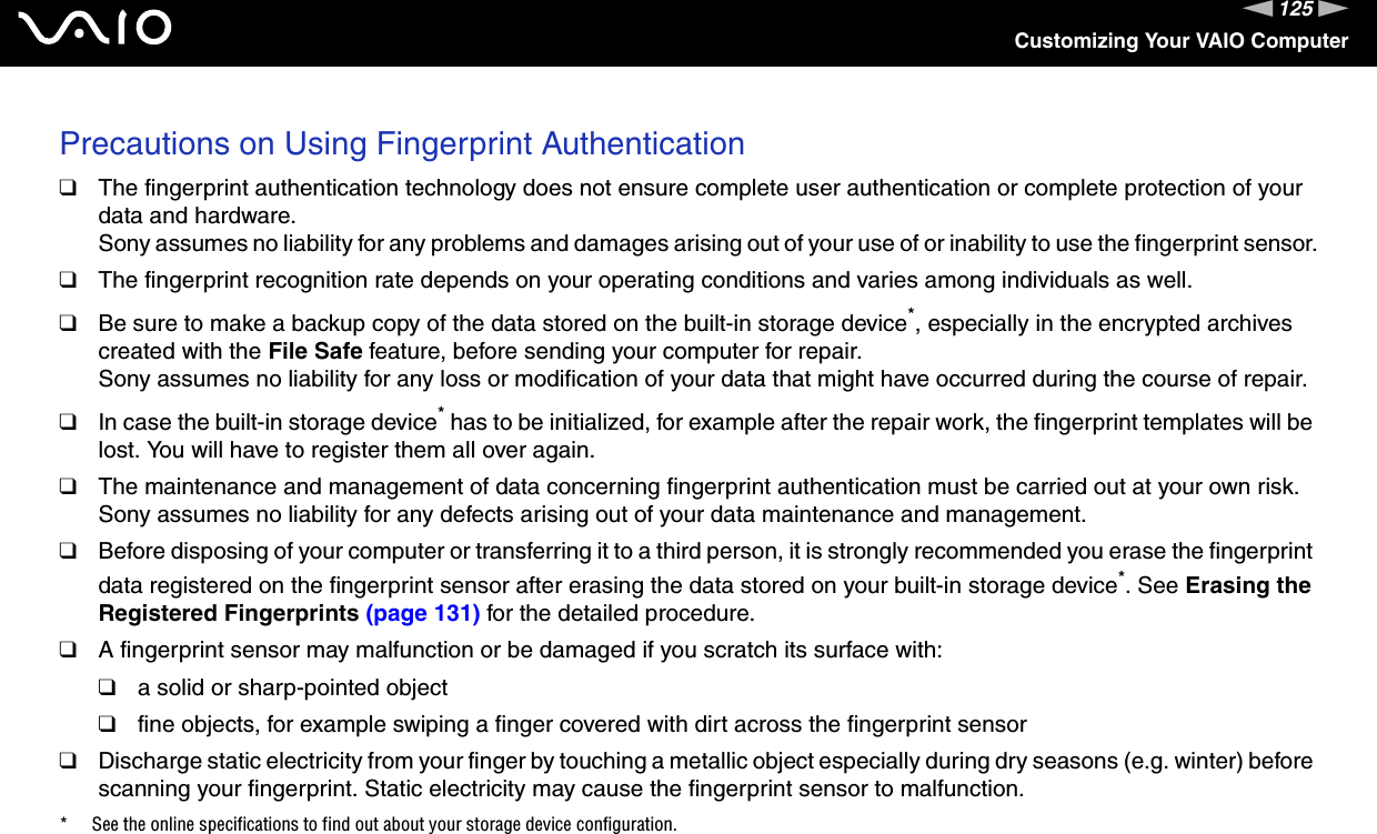 125nNCustomizing Your VAIO ComputerPrecautions on Using Fingerprint Authentication❑The fingerprint authentication technology does not ensure complete user authentication or complete protection of your data and hardware.Sony assumes no liability for any problems and damages arising out of your use of or inability to use the fingerprint sensor.❑The fingerprint recognition rate depends on your operating conditions and varies among individuals as well.❑Be sure to make a backup copy of the data stored on the built-in storage device*, especially in the encrypted archives created with the File Safe feature, before sending your computer for repair.Sony assumes no liability for any loss or modification of your data that might have occurred during the course of repair.❑In case the built-in storage device* has to be initialized, for example after the repair work, the fingerprint templates will be lost. You will have to register them all over again.❑The maintenance and management of data concerning fingerprint authentication must be carried out at your own risk.Sony assumes no liability for any defects arising out of your data maintenance and management.❑Before disposing of your computer or transferring it to a third person, it is strongly recommended you erase the fingerprint data registered on the fingerprint sensor after erasing the data stored on your built-in storage device*. See Erasing the Registered Fingerprints (page 131) for the detailed procedure.❑A fingerprint sensor may malfunction or be damaged if you scratch its surface with:❑a solid or sharp-pointed object❑fine objects, for example swiping a finger covered with dirt across the fingerprint sensor❑Discharge static electricity from your finger by touching a metallic object especially during dry seasons (e.g. winter) before scanning your fingerprint. Static electricity may cause the fingerprint sensor to malfunction.* See the online specifications to find out about your storage device configuration. 