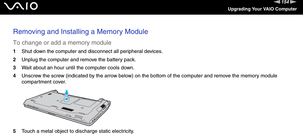 154nNUpgrading Your VAIO ComputerRemoving and Installing a Memory ModuleTo change or add a memory module1Shut down the computer and disconnect all peripheral devices.2Unplug the computer and remove the battery pack.3Wait about an hour until the computer cools down.4Unscrew the screw (indicated by the arrow below) on the bottom of the computer and remove the memory module compartment cover.5Touch a metal object to discharge static electricity.