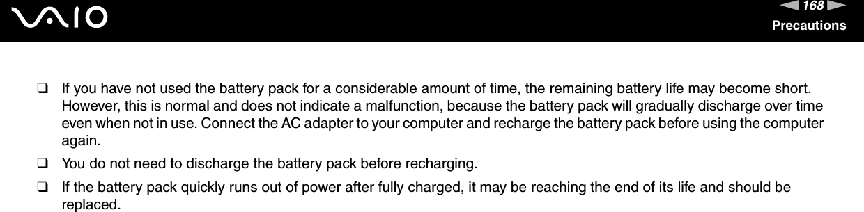 168nNPrecautions❑If you have not used the battery pack for a considerable amount of time, the remaining battery life may become short. However, this is normal and does not indicate a malfunction, because the battery pack will gradually discharge over time even when not in use. Connect the AC adapter to your computer and recharge the battery pack before using the computer again.❑You do not need to discharge the battery pack before recharging.❑If the battery pack quickly runs out of power after fully charged, it may be reaching the end of its life and should be replaced. 