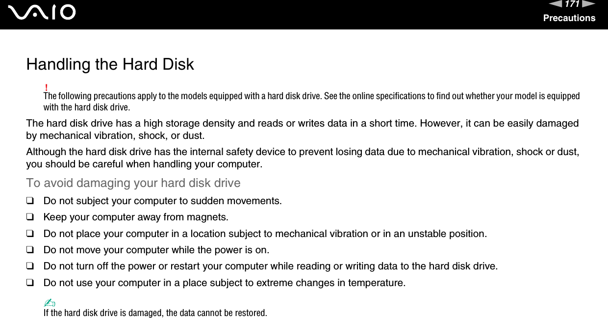 171nNPrecautionsHandling the Hard Disk!The following precautions apply to the models equipped with a hard disk drive. See the online specifications to find out whether your model is equipped with the hard disk drive.The hard disk drive has a high storage density and reads or writes data in a short time. However, it can be easily damaged by mechanical vibration, shock, or dust.Although the hard disk drive has the internal safety device to prevent losing data due to mechanical vibration, shock or dust, you should be careful when handling your computer.To avoid damaging your hard disk drive❑Do not subject your computer to sudden movements.❑Keep your computer away from magnets.❑Do not place your computer in a location subject to mechanical vibration or in an unstable position.❑Do not move your computer while the power is on.❑Do not turn off the power or restart your computer while reading or writing data to the hard disk drive.❑Do not use your computer in a place subject to extreme changes in temperature.✍If the hard disk drive is damaged, the data cannot be restored. 