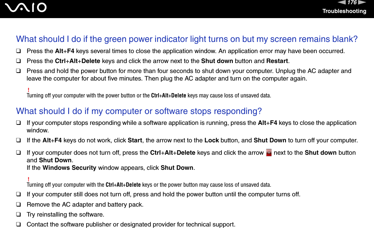 176nNTroubleshootingWhat should I do if the green power indicator light turns on but my screen remains blank?❑Press the Alt+F4 keys several times to close the application window. An application error may have been occurred.❑Press the Ctrl+Alt+Delete keys and click the arrow next to the Shut down button and Restart.❑Press and hold the power button for more than four seconds to shut down your computer. Unplug the AC adapter and leave the computer for about five minutes. Then plug the AC adapter and turn on the computer again.!Turning off your computer with the power button or the Ctrl+Alt+Delete keys may cause loss of unsaved data. What should I do if my computer or software stops responding?❑If your computer stops responding while a software application is running, press the Alt+F4 keys to close the application window.❑If the Alt+F4 keys do not work, click Start, the arrow next to the Lock button, and Shut Down to turn off your computer.❑If your computer does not turn off, press the Ctrl+Alt+Delete keys and click the arrow   next to the Shut down button and Shut Down.If the Windows Security window appears, click Shut Down.!Turning off your computer with the Ctrl+Alt+Delete keys or the power button may cause loss of unsaved data.❑If your computer still does not turn off, press and hold the power button until the computer turns off.❑Remove the AC adapter and battery pack.❑Try reinstalling the software.❑Contact the software publisher or designated provider for technical support. 