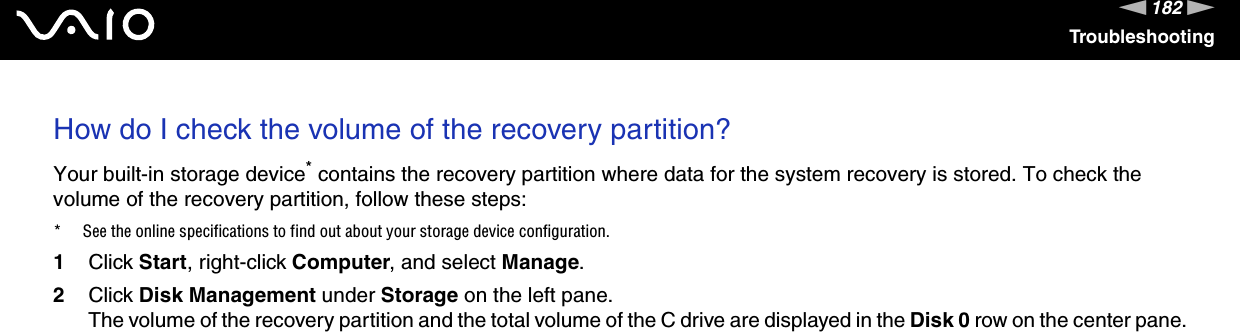 182nNTroubleshootingHow do I check the volume of the recovery partition?Your built-in storage device* contains the recovery partition where data for the system recovery is stored. To check the volume of the recovery partition, follow these steps:* See the online specifications to find out about your storage device configuration.1Click Start, right-click Computer, and select Manage.2Click Disk Management under Storage on the left pane.The volume of the recovery partition and the total volume of the C drive are displayed in the Disk 0 row on the center pane.  