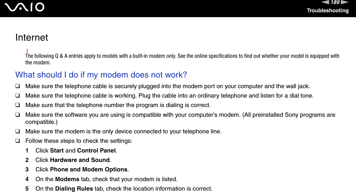 189nNTroubleshootingInternet!The following Q &amp; A entries apply to models with a built-in modem only. See the online specifications to find out whether your model is equipped with the modem.What should I do if my modem does not work?❑Make sure the telephone cable is securely plugged into the modem port on your computer and the wall jack.❑Make sure the telephone cable is working. Plug the cable into an ordinary telephone and listen for a dial tone.❑Make sure that the telephone number the program is dialing is correct.❑Make sure the software you are using is compatible with your computer&apos;s modem. (All preinstalled Sony programs are compatible.)❑Make sure the modem is the only device connected to your telephone line.❑Follow these steps to check the settings:1Click Start and Control Panel.2Click Hardware and Sound.3Click Phone and Modem Options.4On the Modems tab, check that your modem is listed.5On the Dialing Rules tab, check the location information is correct. 