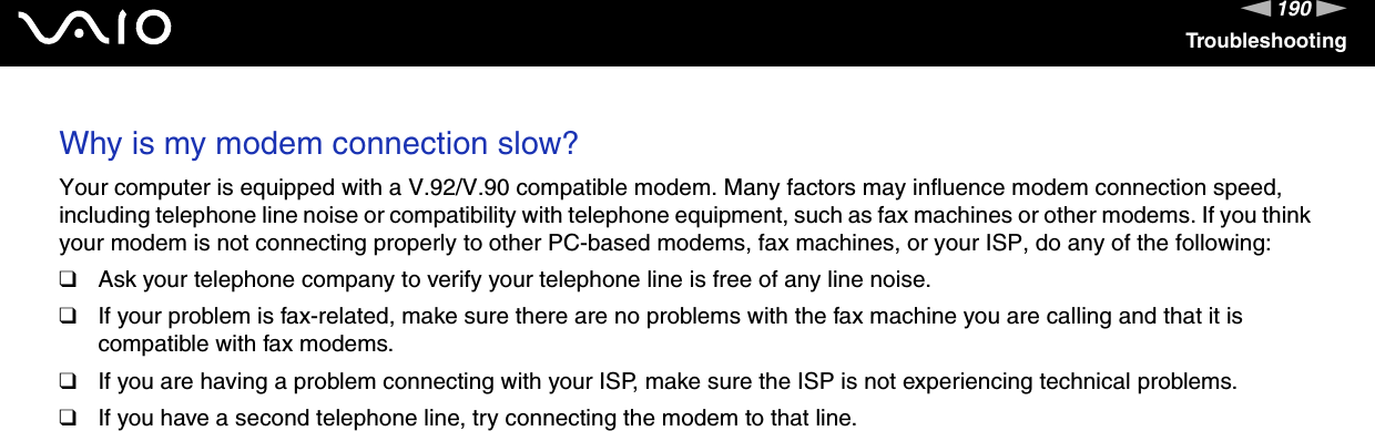 190nNTroubleshootingWhy is my modem connection slow?Your computer is equipped with a V.92/V.90 compatible modem. Many factors may influence modem connection speed, including telephone line noise or compatibility with telephone equipment, such as fax machines or other modems. If you think your modem is not connecting properly to other PC-based modems, fax machines, or your ISP, do any of the following:❑Ask your telephone company to verify your telephone line is free of any line noise.❑If your problem is fax-related, make sure there are no problems with the fax machine you are calling and that it is compatible with fax modems.❑If you are having a problem connecting with your ISP, make sure the ISP is not experiencing technical problems.❑If you have a second telephone line, try connecting the modem to that line.  