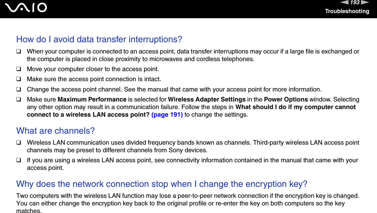 193nNTroubleshootingHow do I avoid data transfer interruptions?❑When your computer is connected to an access point, data transfer interruptions may occur if a large file is exchanged or the computer is placed in close proximity to microwaves and cordless telephones.❑Move your computer closer to the access point.❑Make sure the access point connection is intact. ❑Change the access point channel. See the manual that came with your access point for more information.❑Make sure Maximum Performance is selected for Wireless Adapter Settings in the Power Options window. Selecting any other option may result in a communication failure. Follow the steps in What should I do if my computer cannot connect to a wireless LAN access point? (page 191) to change the settings. What are channels?❑Wireless LAN communication uses divided frequency bands known as channels. Third-party wireless LAN access point channels may be preset to different channels from Sony devices.❑If you are using a wireless LAN access point, see connectivity information contained in the manual that came with your access point. Why does the network connection stop when I change the encryption key?Two computers with the wireless LAN function may lose a peer-to-peer network connection if the encryption key is changed. You can either change the encryption key back to the original profile or re-enter the key on both computers so the key matches.  