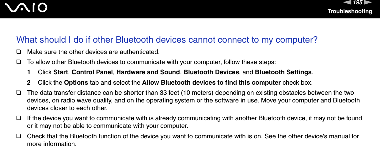 195nNTroubleshootingWhat should I do if other Bluetooth devices cannot connect to my computer?❑Make sure the other devices are authenticated.❑To allow other Bluetooth devices to communicate with your computer, follow these steps:1Click Start, Control Panel, Hardware and Sound, Bluetooth Devices, and Bluetooth Settings.2Click the Options tab and select the Allow Bluetooth devices to find this computer check box.❑The data transfer distance can be shorter than 33 feet (10 meters) depending on existing obstacles between the two devices, on radio wave quality, and on the operating system or the software in use. Move your computer and Bluetooth devices closer to each other.❑If the device you want to communicate with is already communicating with another Bluetooth device, it may not be found or it may not be able to communicate with your computer.❑Check that the Bluetooth function of the device you want to communicate with is on. See the other device&apos;s manual for more information. 