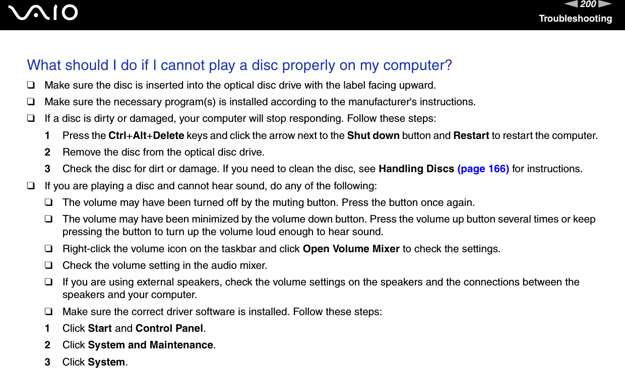 200nNTroubleshootingWhat should I do if I cannot play a disc properly on my computer?❑Make sure the disc is inserted into the optical disc drive with the label facing upward.❑Make sure the necessary program(s) is installed according to the manufacturer&apos;s instructions.❑If a disc is dirty or damaged, your computer will stop responding. Follow these steps:1Press the Ctrl+Alt+Delete keys and click the arrow next to the Shut down button and Restart to restart the computer.2Remove the disc from the optical disc drive.3Check the disc for dirt or damage. If you need to clean the disc, see Handling Discs (page 166) for instructions.❑If you are playing a disc and cannot hear sound, do any of the following:❑The volume may have been turned off by the muting button. Press the button once again.❑The volume may have been minimized by the volume down button. Press the volume up button several times or keep pressing the button to turn up the volume loud enough to hear sound.❑Right-click the volume icon on the taskbar and click Open Volume Mixer to check the settings.❑Check the volume setting in the audio mixer.❑If you are using external speakers, check the volume settings on the speakers and the connections between the speakers and your computer.❑Make sure the correct driver software is installed. Follow these steps:1Click Start and Control Panel.2Click System and Maintenance.3Click System.