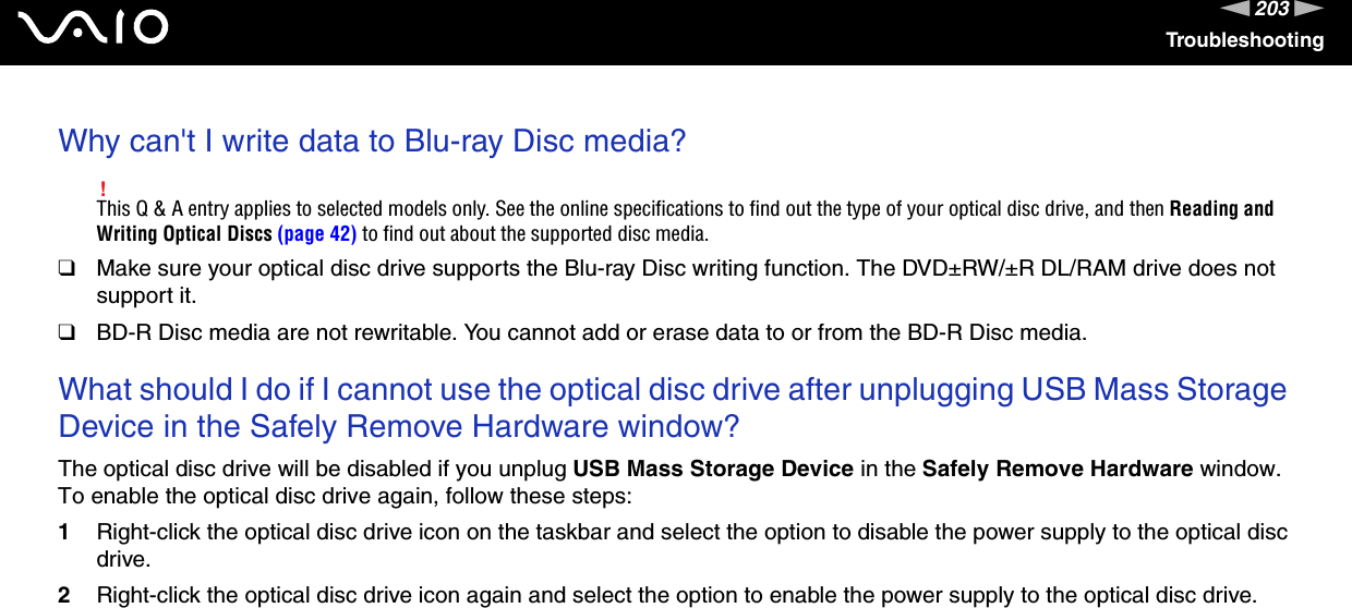 203nNTroubleshootingWhy can&apos;t I write data to Blu-ray Disc media?!This Q &amp; A entry applies to selected models only. See the online specifications to find out the type of your optical disc drive, and then Reading and Writing Optical Discs (page 42) to find out about the supported disc media.❑Make sure your optical disc drive supports the Blu-ray Disc writing function. The DVD±RW/±R DL/RAM drive does not support it.❑BD-R Disc media are not rewritable. You cannot add or erase data to or from the BD-R Disc media. What should I do if I cannot use the optical disc drive after unplugging USB Mass Storage Device in the Safely Remove Hardware window?The optical disc drive will be disabled if you unplug USB Mass Storage Device in the Safely Remove Hardware window. To enable the optical disc drive again, follow these steps:1Right-click the optical disc drive icon on the taskbar and select the option to disable the power supply to the optical disc drive.2Right-click the optical disc drive icon again and select the option to enable the power supply to the optical disc drive.  
