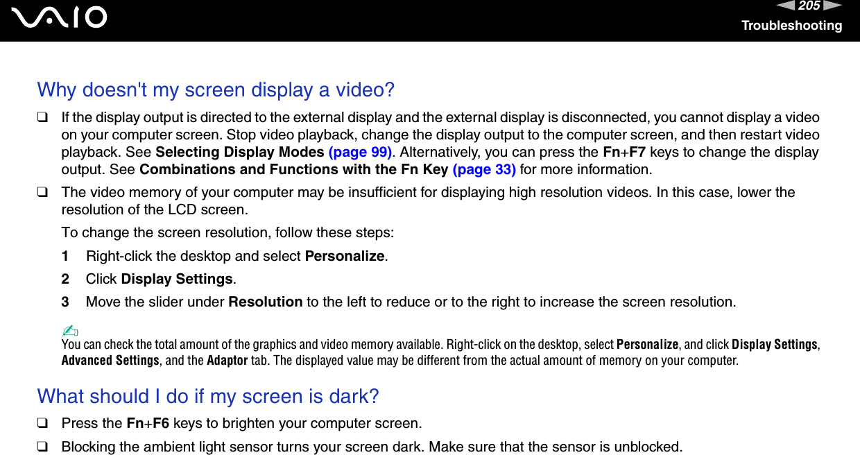 205nNTroubleshootingWhy doesn&apos;t my screen display a video?❑If the display output is directed to the external display and the external display is disconnected, you cannot display a video on your computer screen. Stop video playback, change the display output to the computer screen, and then restart video playback. See Selecting Display Modes (page 99). Alternatively, you can press the Fn+F7 keys to change the display output. See Combinations and Functions with the Fn Key (page 33) for more information.❑The video memory of your computer may be insufficient for displaying high resolution videos. In this case, lower the resolution of the LCD screen. To change the screen resolution, follow these steps:1Right-click the desktop and select Personalize. 2Click Display Settings.3Move the slider under Resolution to the left to reduce or to the right to increase the screen resolution.✍You can check the total amount of the graphics and video memory available. Right-click on the desktop, select Personalize, and click Display Settings, Advanced Settings, and the Adaptor tab. The displayed value may be different from the actual amount of memory on your computer. What should I do if my screen is dark?❑Press the Fn+F6 keys to brighten your computer screen.❑Blocking the ambient light sensor turns your screen dark. Make sure that the sensor is unblocked. 