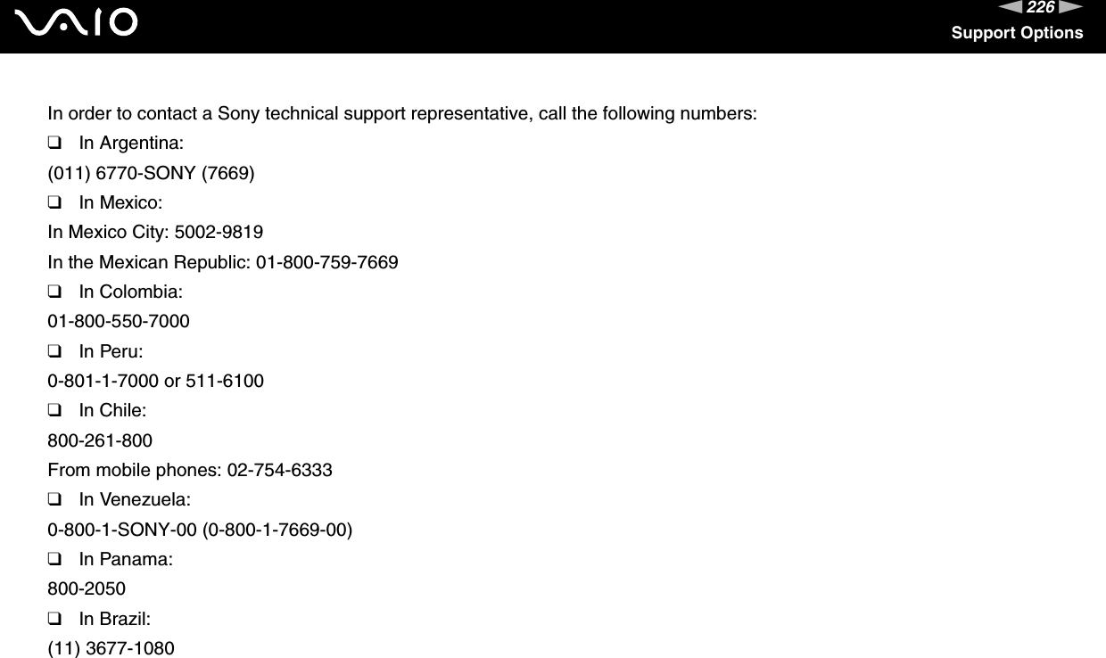 226nNSupport OptionsIn order to contact a Sony technical support representative, call the following numbers:❑In Argentina:(011) 6770-SONY (7669)❑In Mexico:In Mexico City: 5002-9819In the Mexican Republic: 01-800-759-7669❑In Colombia:01-800-550-7000❑In Peru:0-801-1-7000 or 511-6100❑In Chile:800-261-800From mobile phones: 02-754-6333❑In Venezuela:0-800-1-SONY-00 (0-800-1-7669-00)❑In Panama:800-2050❑In Brazil:(11) 3677-1080 