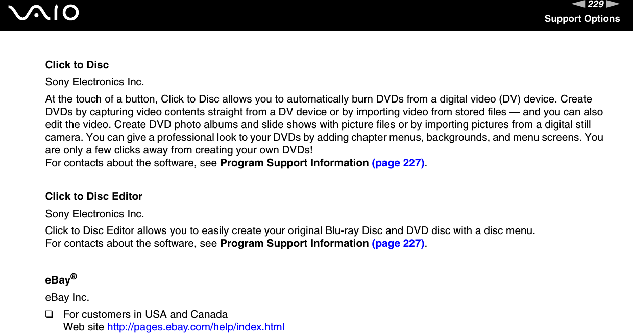 229nNSupport OptionsClick to DiscSony Electronics Inc.At the touch of a button, Click to Disc allows you to automatically burn DVDs from a digital video (DV) device. Create DVDs by capturing video contents straight from a DV device or by importing video from stored files — and you can also edit the video. Create DVD photo albums and slide shows with picture files or by importing pictures from a digital still camera. You can give a professional look to your DVDs by adding chapter menus, backgrounds, and menu screens. You are only a few clicks away from creating your own DVDs!For contacts about the software, see Program Support Information (page 227).Click to Disc EditorSony Electronics Inc.Click to Disc Editor allows you to easily create your original Blu-ray Disc and DVD disc with a disc menu.For contacts about the software, see Program Support Information (page 227).eBay®eBay Inc.❑For customers in USA and CanadaWeb site http://pages.ebay.com/help/index.html 