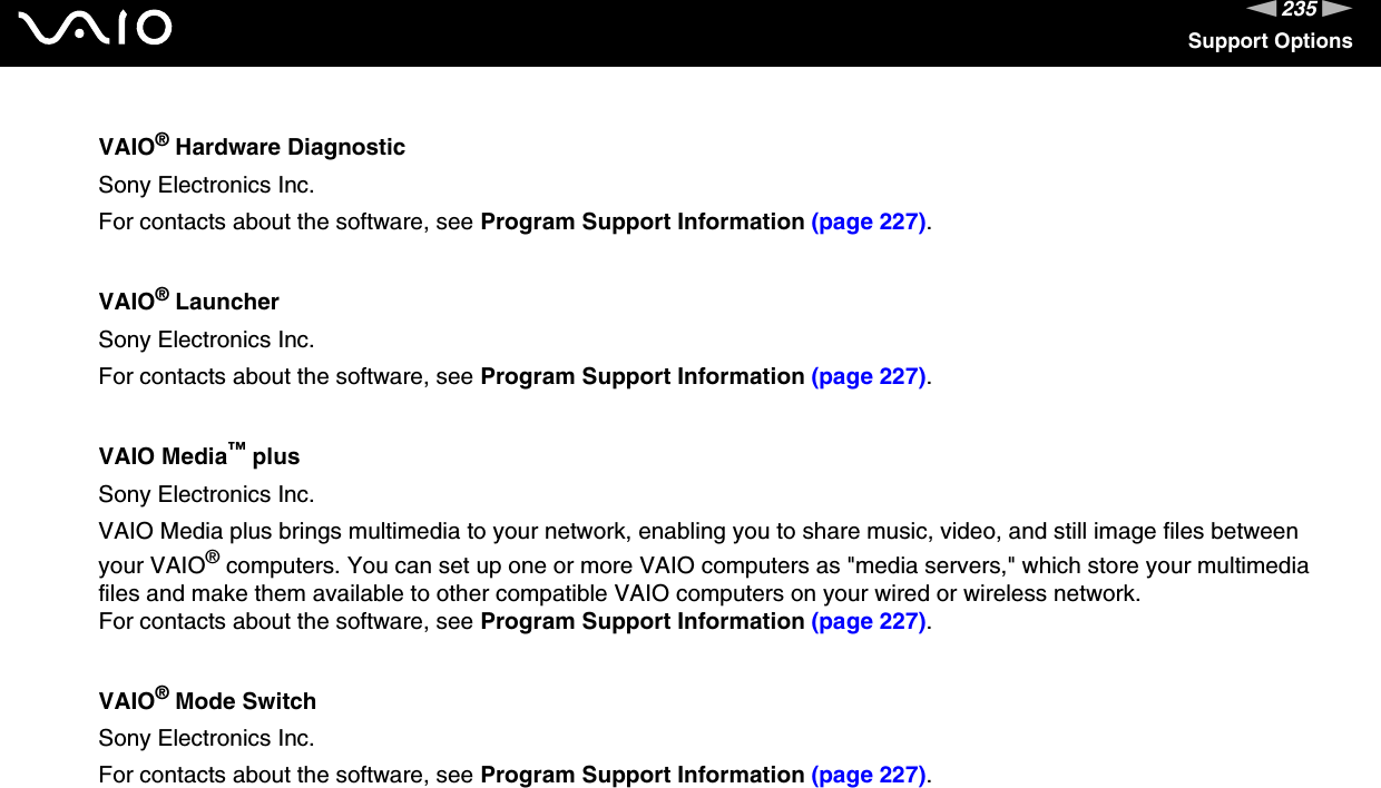 235nNSupport OptionsVAIO® Hardware DiagnosticSony Electronics Inc.For contacts about the software, see Program Support Information (page 227).VAIO® LauncherSony Electronics Inc.For contacts about the software, see Program Support Information (page 227).VAIO Media™ plusSony Electronics Inc.VAIO Media plus brings multimedia to your network, enabling you to share music, video, and still image files between your VAIO® computers. You can set up one or more VAIO computers as &quot;media servers,&quot; which store your multimedia files and make them available to other compatible VAIO computers on your wired or wireless network.For contacts about the software, see Program Support Information (page 227).VAIO® Mode SwitchSony Electronics Inc.For contacts about the software, see Program Support Information (page 227).