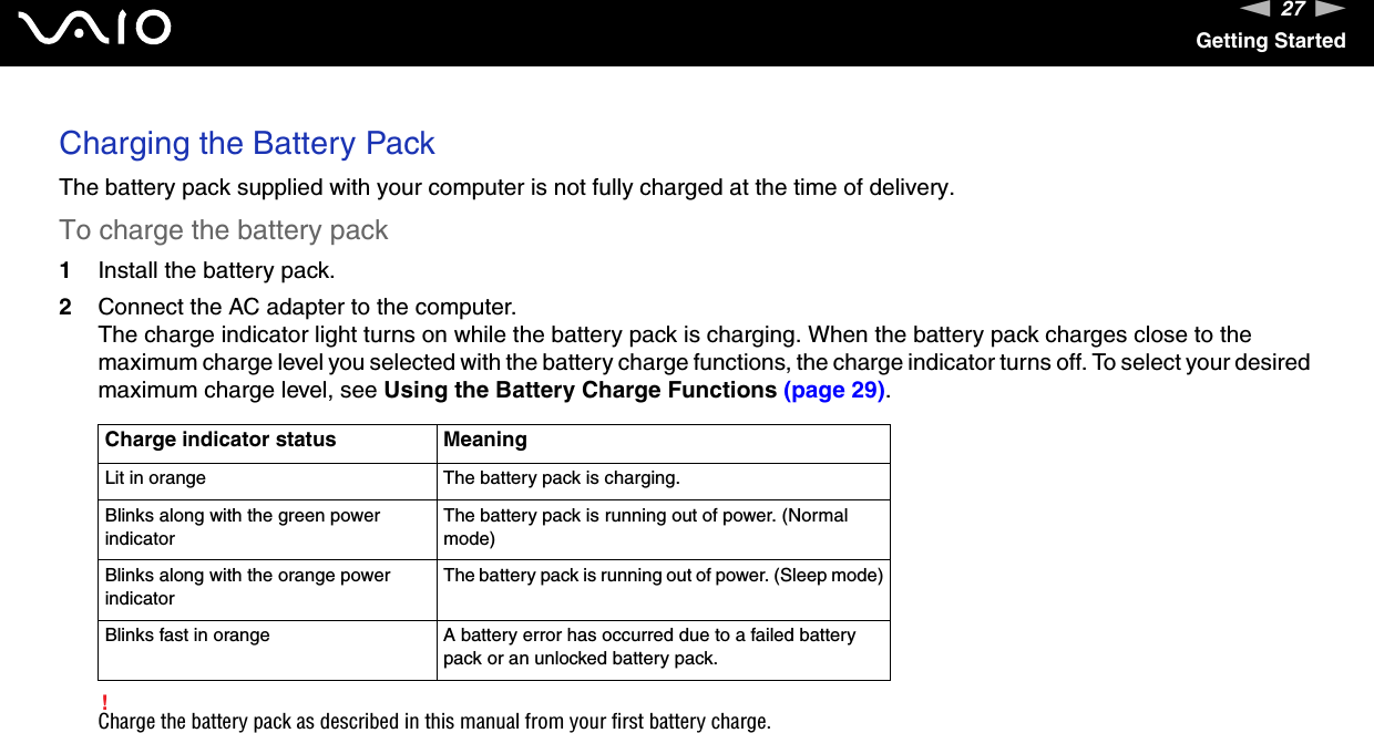 27nNGetting StartedCharging the Battery PackThe battery pack supplied with your computer is not fully charged at the time of delivery.To charge the battery pack1Install the battery pack.2Connect the AC adapter to the computer.The charge indicator light turns on while the battery pack is charging. When the battery pack charges close to the maximum charge level you selected with the battery charge functions, the charge indicator turns off. To select your desired maximum charge level, see Using the Battery Charge Functions (page 29).!Charge the battery pack as described in this manual from your first battery charge.Charge indicator status MeaningLit in orange The battery pack is charging.Blinks along with the green power indicatorThe battery pack is running out of power. (Normal mode)Blinks along with the orange power indicatorThe battery pack is running out of power. (Sleep mode)Blinks fast in orange A battery error has occurred due to a failed battery pack or an unlocked battery pack.