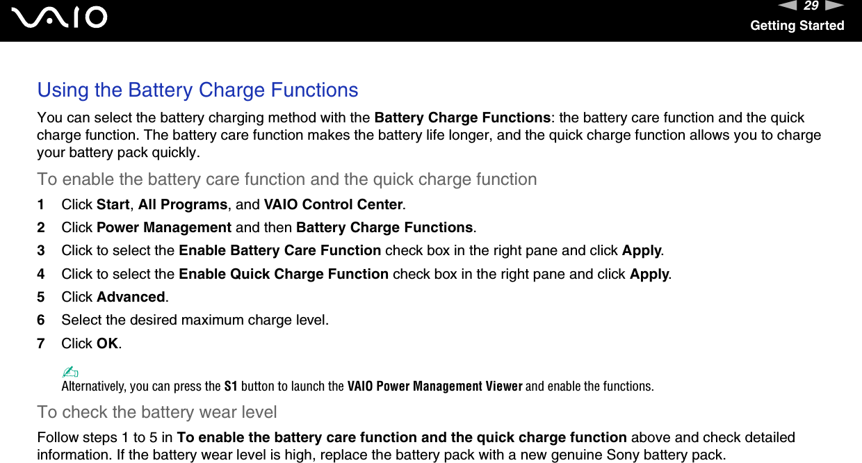 29nNGetting StartedUsing the Battery Charge FunctionsYou can select the battery charging method with the Battery Charge Functions: the battery care function and the quick charge function. The battery care function makes the battery life longer, and the quick charge function allows you to charge your battery pack quickly.To enable the battery care function and the quick charge function1Click Start, All Programs, and VAIO Control Center.2Click Power Management and then Battery Charge Functions.3Click to select the Enable Battery Care Function check box in the right pane and click Apply.4Click to select the Enable Quick Charge Function check box in the right pane and click Apply.5Click Advanced.6Select the desired maximum charge level.7Click OK.✍Alternatively, you can press the S1 button to launch the VAIO Power Management Viewer and enable the functions.To check the battery wear levelFollow steps 1 to 5 in To enable the battery care function and the quick charge function above and check detailed information. If the battery wear level is high, replace the battery pack with a new genuine Sony battery pack. 