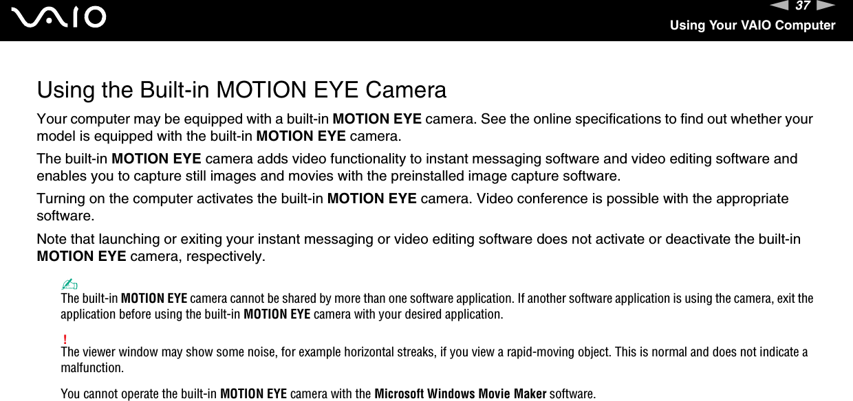 37nNUsing Your VAIO ComputerUsing the Built-in MOTION EYE CameraYour computer may be equipped with a built-in MOTION EYE camera. See the online specifications to find out whether your model is equipped with the built-in MOTION EYE camera.The built-in MOTION EYE camera adds video functionality to instant messaging software and video editing software and enables you to capture still images and movies with the preinstalled image capture software.Turning on the computer activates the built-in MOTION EYE camera. Video conference is possible with the appropriate software.Note that launching or exiting your instant messaging or video editing software does not activate or deactivate the built-in MOTION EYE camera, respectively.✍The built-in MOTION EYE camera cannot be shared by more than one software application. If another software application is using the camera, exit the application before using the built-in MOTION EYE camera with your desired application.!The viewer window may show some noise, for example horizontal streaks, if you view a rapid-moving object. This is normal and does not indicate a malfunction.You cannot operate the built-in MOTION EYE camera with the Microsoft Windows Movie Maker software.