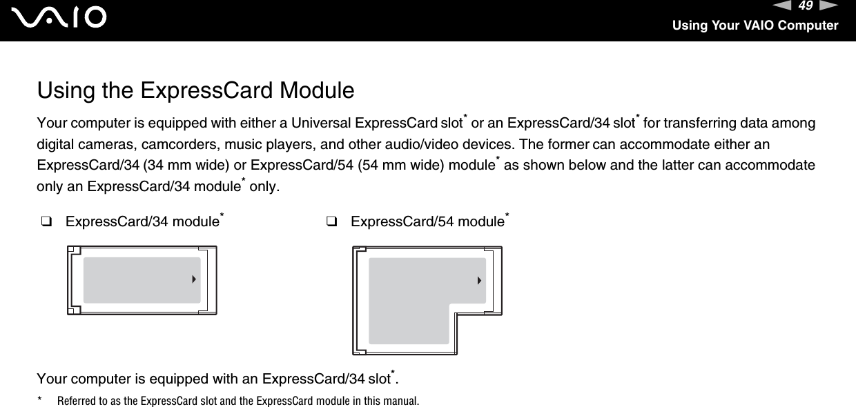 49nNUsing Your VAIO ComputerUsing the ExpressCard ModuleYour computer is equipped with either a Universal ExpressCard slot* or an ExpressCard/34 slot* for transferring data among digital cameras, camcorders, music players, and other audio/video devices. The former can accommodate either an ExpressCard/34 (34 mm wide) or ExpressCard/54 (54 mm wide) module* as shown below and the latter can accommodate only an ExpressCard/34 module* only.Your computer is equipped with an ExpressCard/34 slot*.* Referred to as the ExpressCard slot and the ExpressCard module in this manual.❑ExpressCard/34 module*❑ExpressCard/54 module*