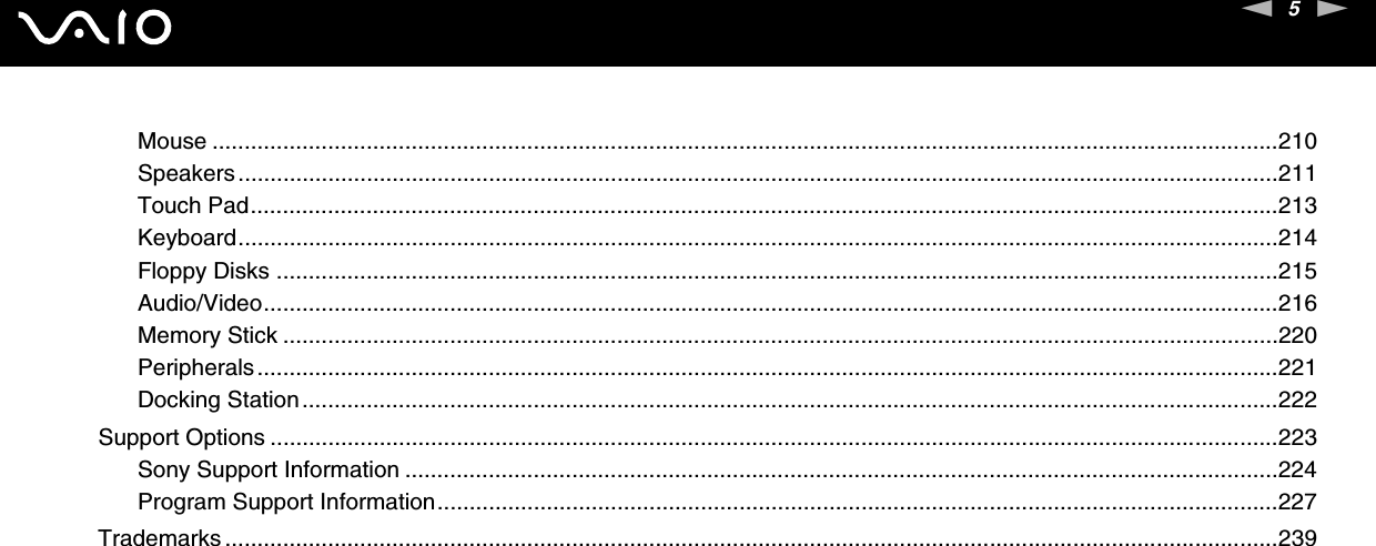 5nNMouse ......................................................................................................................................................................210Speakers..................................................................................................................................................................211Touch Pad................................................................................................................................................................213Keyboard..................................................................................................................................................................214Floppy Disks ............................................................................................................................................................215Audio/Video..............................................................................................................................................................216Memory Stick ...........................................................................................................................................................220Peripherals...............................................................................................................................................................221Docking Station........................................................................................................................................................222Support Options .............................................................................................................................................................223Sony Support Information ........................................................................................................................................224Program Support Information...................................................................................................................................227Trademarks ....................................................................................................................................................................239