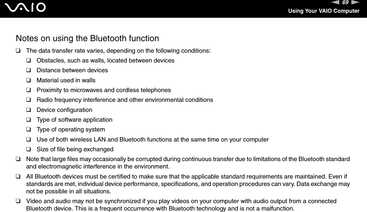 69nNUsing Your VAIO ComputerNotes on using the Bluetooth function❑The data transfer rate varies, depending on the following conditions:❑Obstacles, such as walls, located between devices❑Distance between devices❑Material used in walls❑Proximity to microwaves and cordless telephones❑Radio frequency interference and other environmental conditions❑Device configuration❑Type of software application❑Type of operating system❑Use of both wireless LAN and Bluetooth functions at the same time on your computer❑Size of file being exchanged❑Note that large files may occasionally be corrupted during continuous transfer due to limitations of the Bluetooth standard and electromagnetic interference in the environment.❑All Bluetooth devices must be certified to make sure that the applicable standard requirements are maintained. Even if standards are met, individual device performance, specifications, and operation procedures can vary. Data exchange may not be possible in all situations.❑Video and audio may not be synchronized if you play videos on your computer with audio output from a connected Bluetooth device. This is a frequent occurrence with Bluetooth technology and is not a malfunction.