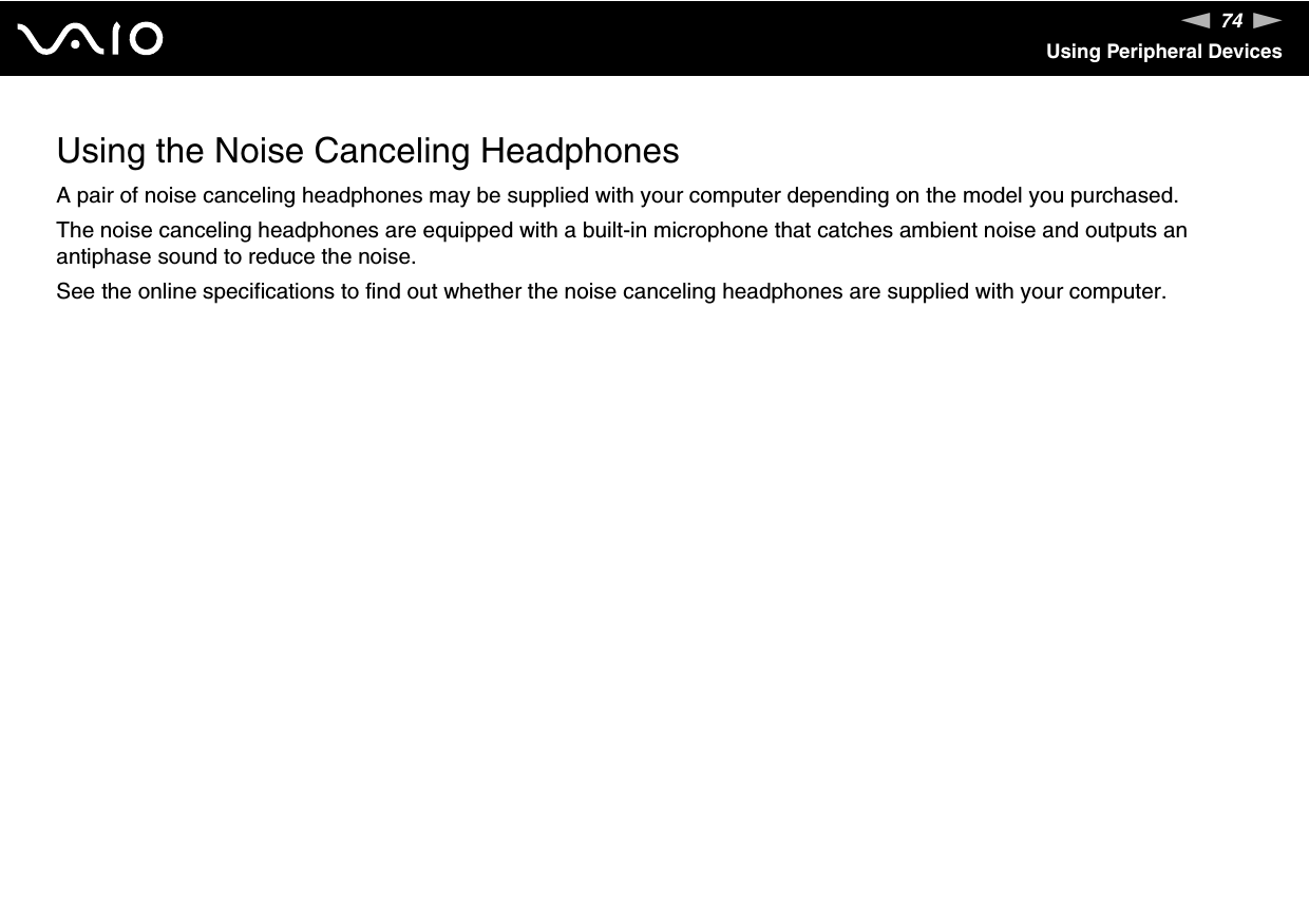 74nNUsing Peripheral DevicesUsing the Noise Canceling HeadphonesA pair of noise canceling headphones may be supplied with your computer depending on the model you purchased.The noise canceling headphones are equipped with a built-in microphone that catches ambient noise and outputs an antiphase sound to reduce the noise.See the online specifications to find out whether the noise canceling headphones are supplied with your computer.