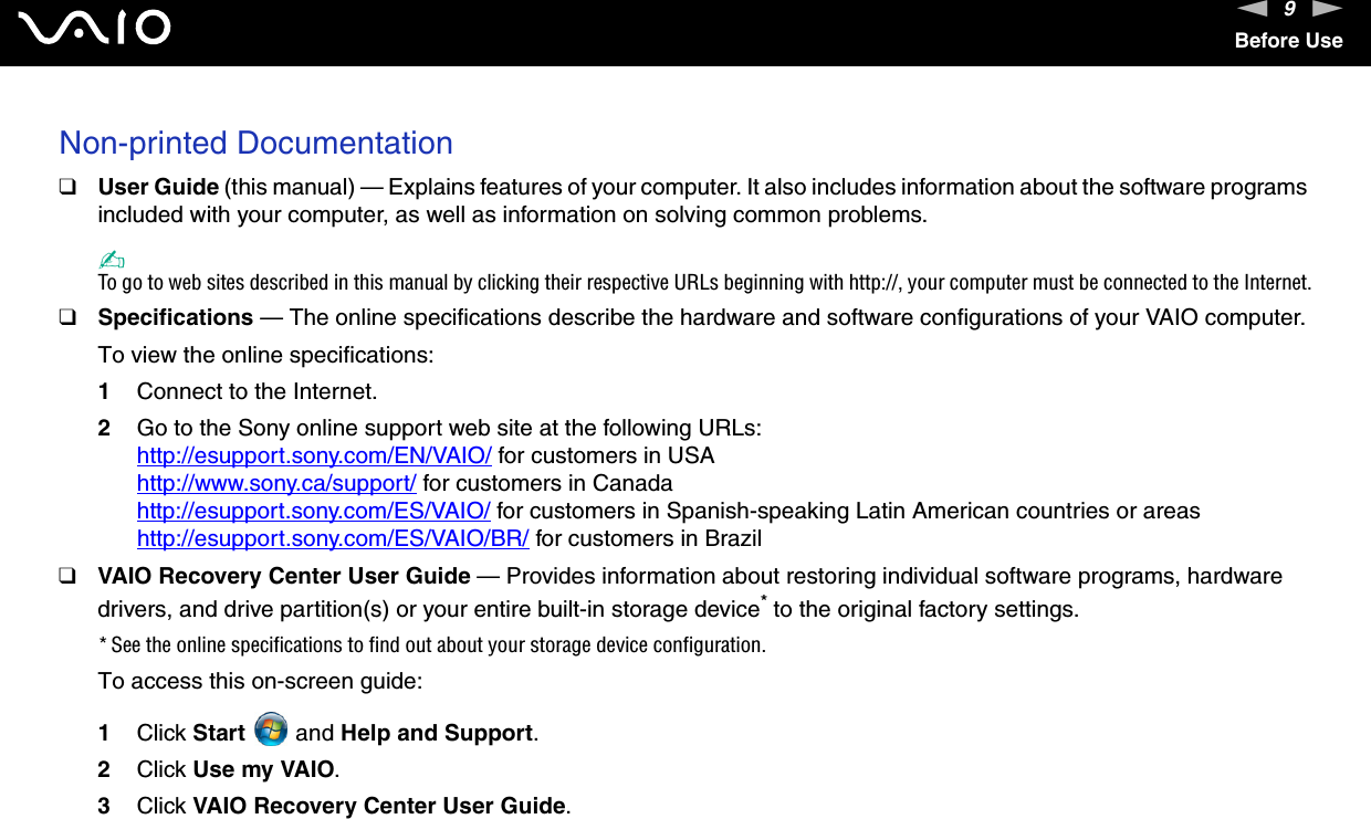 9nNBefore UseNon-printed Documentation❑User Guide (this manual) — Explains features of your computer. It also includes information about the software programs included with your computer, as well as information on solving common problems.✍To go to web sites described in this manual by clicking their respective URLs beginning with http://, your computer must be connected to the Internet.❑Specifications — The online specifications describe the hardware and software configurations of your VAIO computer. To view the online specifications:1Connect to the Internet.2Go to the Sony online support web site at the following URLs:http://esupport.sony.com/EN/VAIO/ for customers in USAhttp://www.sony.ca/support/ for customers in Canadahttp://esupport.sony.com/ES/VAIO/ for customers in Spanish-speaking Latin American countries or areashttp://esupport.sony.com/ES/VAIO/BR/ for customers in Brazil❑VAIO Recovery Center User Guide — Provides information about restoring individual software programs, hardware drivers, and drive partition(s) or your entire built-in storage device* to the original factory settings.* See the online specifications to find out about your storage device configuration.To access this on-screen guide:1Click Start  and Help and Support. 2Click Use my VAIO.3Click VAIO Recovery Center User Guide.