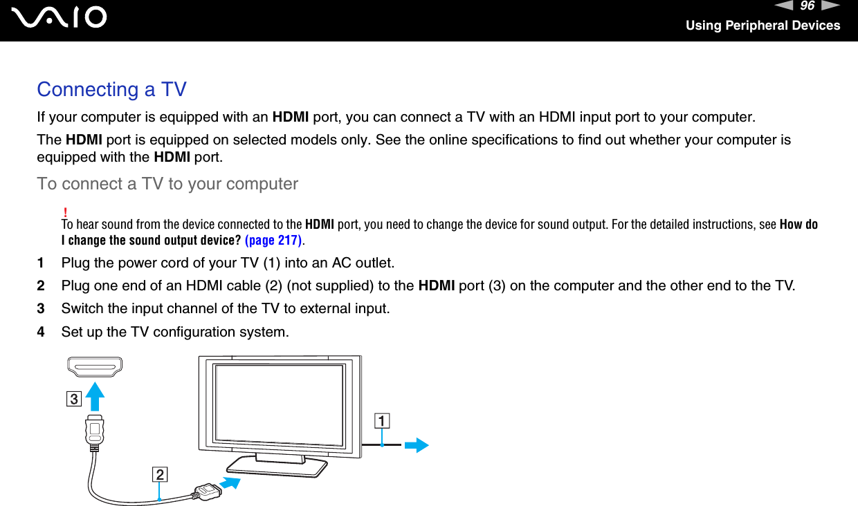 96nNUsing Peripheral DevicesConnecting a TVIf your computer is equipped with an HDMI port, you can connect a TV with an HDMI input port to your computer.The HDMI port is equipped on selected models only. See the online specifications to find out whether your computer is equipped with the HDMI port.To connect a TV to your computer!To hear sound from the device connected to the HDMI port, you need to change the device for sound output. For the detailed instructions, see How do I change the sound output device? (page 217).1Plug the power cord of your TV (1) into an AC outlet.2Plug one end of an HDMI cable (2) (not supplied) to the HDMI port (3) on the computer and the other end to the TV.3Switch the input channel of the TV to external input.4Set up the TV configuration system.