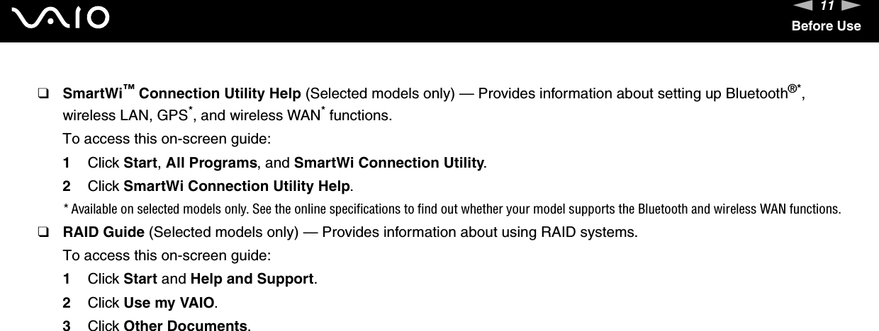 11nNBefore Use❑SmartWi™ Connection Utility Help (Selected models only) — Provides information about setting up Bluetooth®*, wireless LAN, GPS*, and wireless WAN* functions.To access this on-screen guide:1Click Start, All Programs, and SmartWi Connection Utility.2Click SmartWi Connection Utility Help.* Available on selected models only. See the online specifications to find out whether your model supports the Bluetooth and wireless WAN functions.❑RAID Guide (Selected models only) — Provides information about using RAID systems.To access this on-screen guide:1Click Start and Help and Support.2Click Use my VAIO.3Click Other Documents.