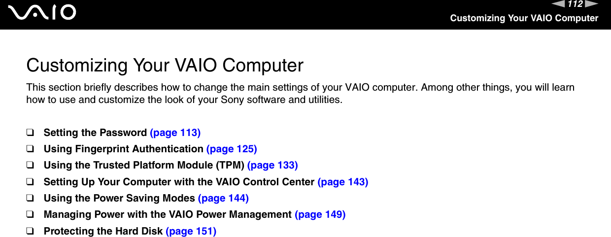 112nNCustomizing Your VAIO ComputerCustomizing Your VAIO ComputerThis section briefly describes how to change the main settings of your VAIO computer. Among other things, you will learn how to use and customize the look of your Sony software and utilities.❑Setting the Password (page 113)❑Using Fingerprint Authentication (page 125)❑Using the Trusted Platform Module (TPM) (page 133)❑Setting Up Your Computer with the VAIO Control Center (page 143)❑Using the Power Saving Modes (page 144)❑Managing Power with the VAIO Power Management (page 149)❑Protecting the Hard Disk (page 151)
