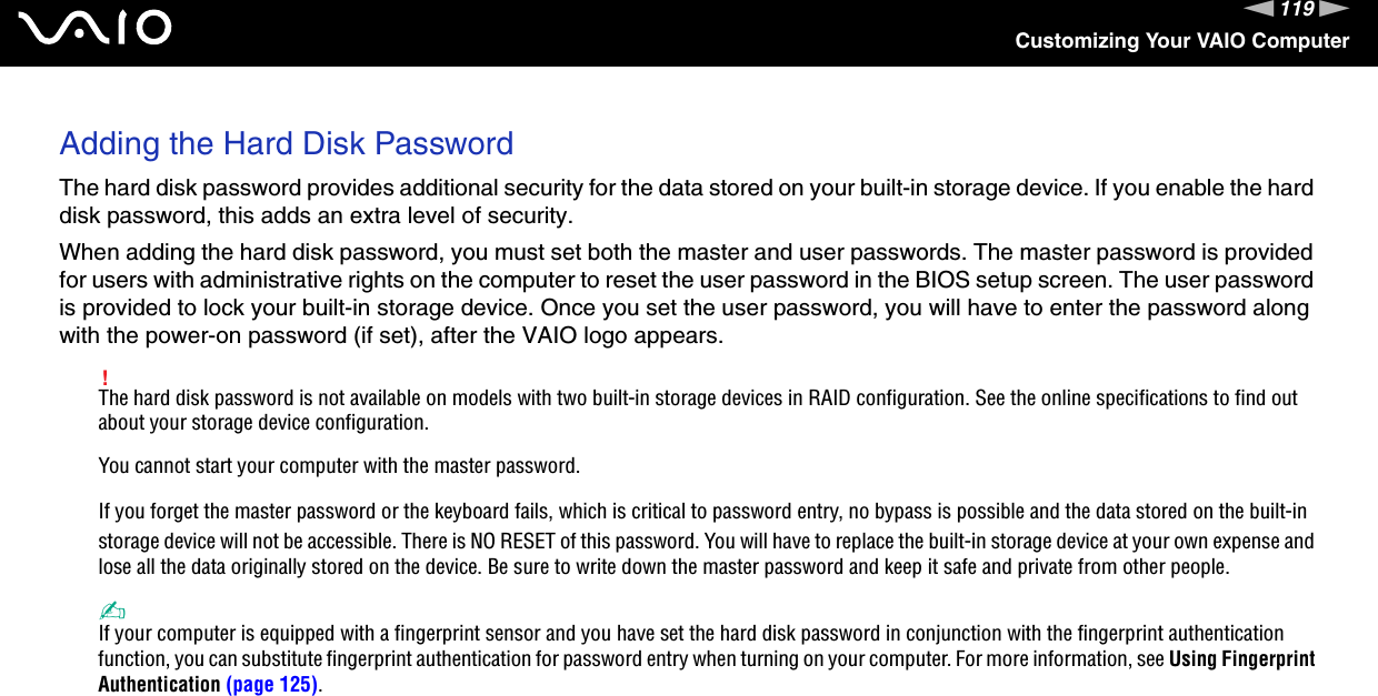 119nNCustomizing Your VAIO ComputerAdding the Hard Disk PasswordThe hard disk password provides additional security for the data stored on your built-in storage device. If you enable the hard disk password, this adds an extra level of security.When adding the hard disk password, you must set both the master and user passwords. The master password is provided for users with administrative rights on the computer to reset the user password in the BIOS setup screen. The user password is provided to lock your built-in storage device. Once you set the user password, you will have to enter the password along with the power-on password (if set), after the VAIO logo appears.!The hard disk password is not available on models with two built-in storage devices in RAID configuration. See the online specifications to find out about your storage device configuration.You cannot start your computer with the master password.If you forget the master password or the keyboard fails, which is critical to password entry, no bypass is possible and the data stored on the built-in storage device will not be accessible. There is NO RESET of this password. You will have to replace the built-in storage device at your own expense and lose all the data originally stored on the device. Be sure to write down the master password and keep it safe and private from other people.✍If your computer is equipped with a fingerprint sensor and you have set the hard disk password in conjunction with the fingerprint authentication function, you can substitute fingerprint authentication for password entry when turning on your computer. For more information, see Using Fingerprint Authentication (page 125).