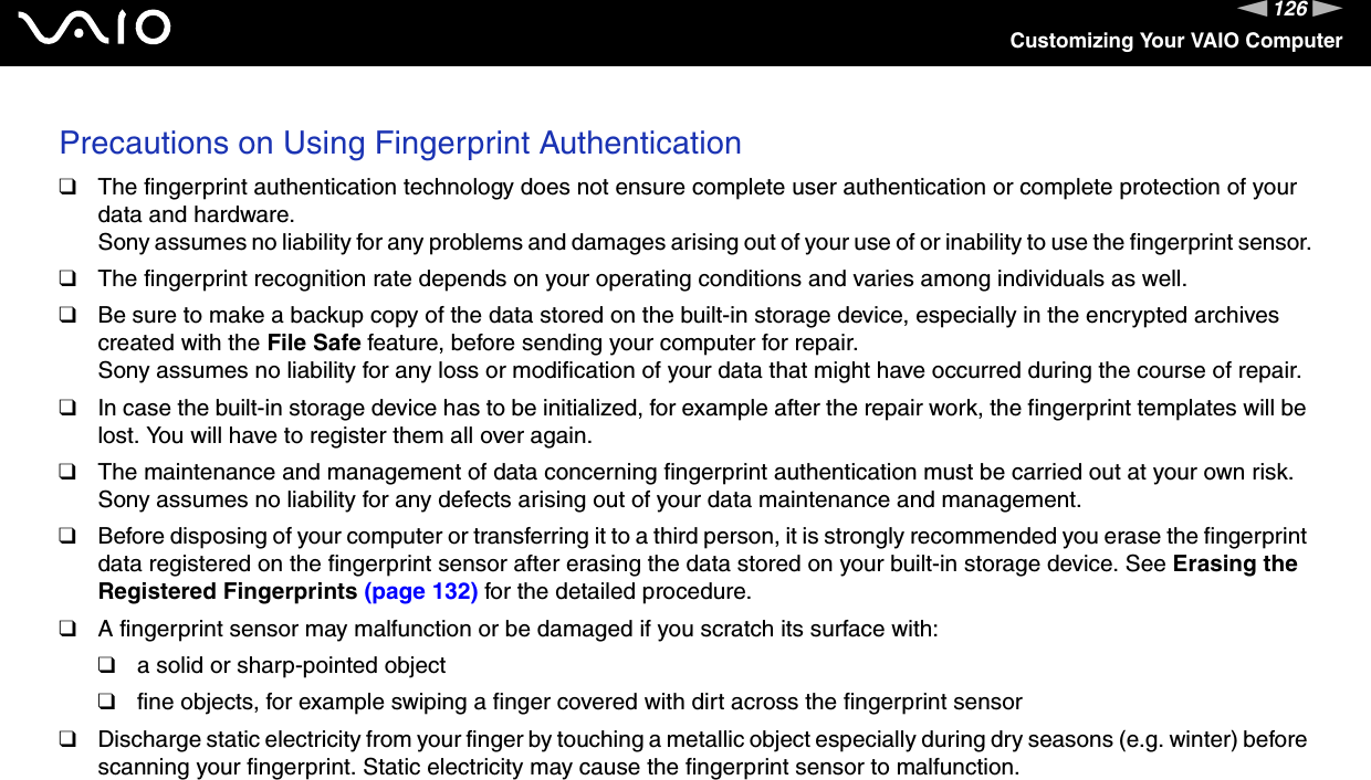 126nNCustomizing Your VAIO ComputerPrecautions on Using Fingerprint Authentication❑The fingerprint authentication technology does not ensure complete user authentication or complete protection of your data and hardware.Sony assumes no liability for any problems and damages arising out of your use of or inability to use the fingerprint sensor.❑The fingerprint recognition rate depends on your operating conditions and varies among individuals as well.❑Be sure to make a backup copy of the data stored on the built-in storage device, especially in the encrypted archives created with the File Safe feature, before sending your computer for repair.Sony assumes no liability for any loss or modification of your data that might have occurred during the course of repair.❑In case the built-in storage device has to be initialized, for example after the repair work, the fingerprint templates will be lost. You will have to register them all over again.❑The maintenance and management of data concerning fingerprint authentication must be carried out at your own risk.Sony assumes no liability for any defects arising out of your data maintenance and management.❑Before disposing of your computer or transferring it to a third person, it is strongly recommended you erase the fingerprint data registered on the fingerprint sensor after erasing the data stored on your built-in storage device. See Erasing the Registered Fingerprints (page 132) for the detailed procedure.❑A fingerprint sensor may malfunction or be damaged if you scratch its surface with:❑a solid or sharp-pointed object❑fine objects, for example swiping a finger covered with dirt across the fingerprint sensor❑Discharge static electricity from your finger by touching a metallic object especially during dry seasons (e.g. winter) before scanning your fingerprint. Static electricity may cause the fingerprint sensor to malfunction. 