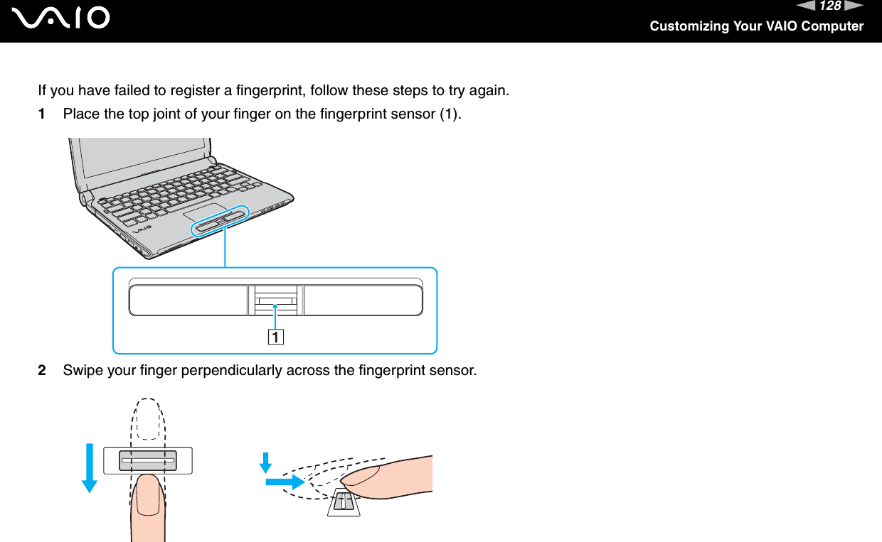 128nNCustomizing Your VAIO ComputerIf you have failed to register a fingerprint, follow these steps to try again.1Place the top joint of your finger on the fingerprint sensor (1).2Swipe your finger perpendicularly across the fingerprint sensor.