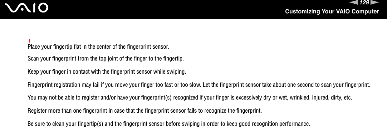 129nNCustomizing Your VAIO Computer!Place your fingertip flat in the center of the fingerprint sensor.Scan your fingerprint from the top joint of the finger to the fingertip.Keep your finger in contact with the fingerprint sensor while swiping.Fingerprint registration may fail if you move your finger too fast or too slow. Let the fingerprint sensor take about one second to scan your fingerprint.You may not be able to register and/or have your fingerprint(s) recognized if your finger is excessively dry or wet, wrinkled, injured, dirty, etc.Register more than one fingerprint in case that the fingerprint sensor fails to recognize the fingerprint.Be sure to clean your fingertip(s) and the fingerprint sensor before swiping in order to keep good recognition performance. 