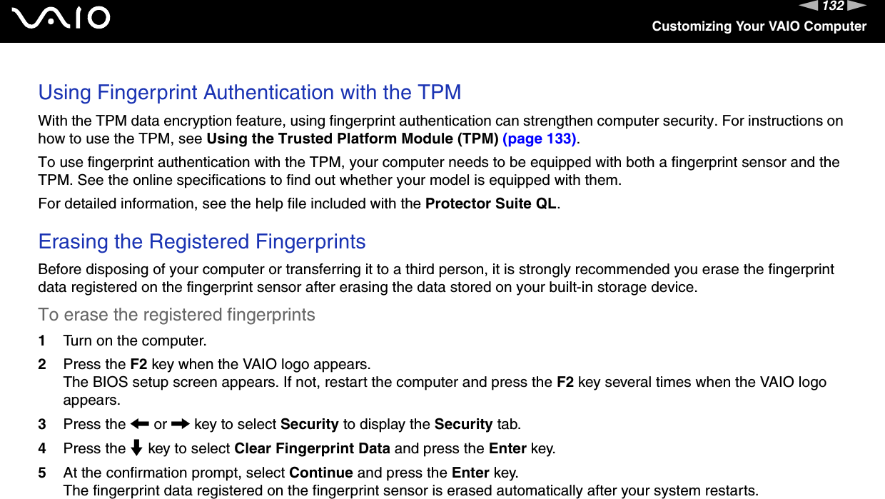 132nNCustomizing Your VAIO ComputerUsing Fingerprint Authentication with the TPMWith the TPM data encryption feature, using fingerprint authentication can strengthen computer security. For instructions on how to use the TPM, see Using the Trusted Platform Module (TPM) (page 133).To use fingerprint authentication with the TPM, your computer needs to be equipped with both a fingerprint sensor and the TPM. See the online specifications to find out whether your model is equipped with them.For detailed information, see the help file included with the Protector Suite QL. Erasing the Registered Fingerprints Before disposing of your computer or transferring it to a third person, it is strongly recommended you erase the fingerprint data registered on the fingerprint sensor after erasing the data stored on your built-in storage device.To erase the registered fingerprints 1Turn on the computer.2Press the F2 key when the VAIO logo appears.The BIOS setup screen appears. If not, restart the computer and press the F2 key several times when the VAIO logo appears.3Press the &lt; or , key to select Security to display the Security tab.4Press the m key to select Clear Fingerprint Data and press the Enter key.5At the confirmation prompt, select Continue and press the Enter key.The fingerprint data registered on the fingerprint sensor is erased automatically after your system restarts.  