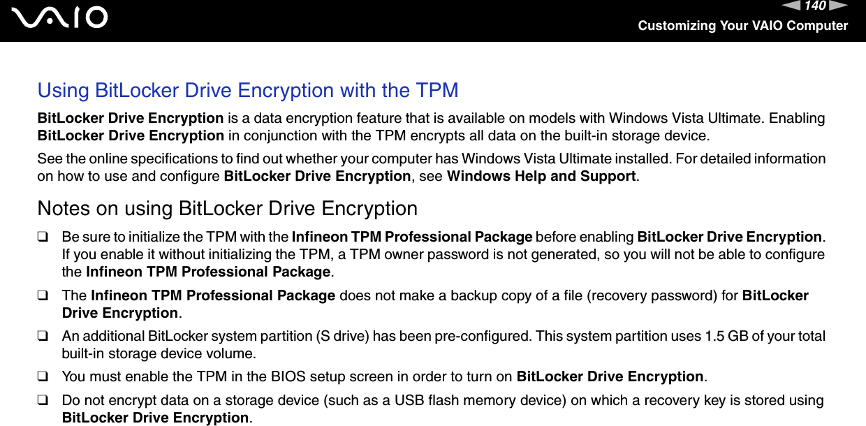 140nNCustomizing Your VAIO ComputerUsing BitLocker Drive Encryption with the TPMBitLocker Drive Encryption is a data encryption feature that is available on models with Windows Vista Ultimate. Enabling BitLocker Drive Encryption in conjunction with the TPM encrypts all data on the built-in storage device.See the online specifications to find out whether your computer has Windows Vista Ultimate installed. For detailed information on how to use and configure BitLocker Drive Encryption, see Windows Help and Support.Notes on using BitLocker Drive Encryption❑Be sure to initialize the TPM with the Infineon TPM Professional Package before enabling BitLocker Drive Encryption. If you enable it without initializing the TPM, a TPM owner password is not generated, so you will not be able to configure the Infineon TPM Professional Package.❑The Infineon TPM Professional Package does not make a backup copy of a file (recovery password) for BitLocker Drive Encryption.❑An additional BitLocker system partition (S drive) has been pre-configured. This system partition uses 1.5 GB of your total built-in storage device volume.❑You must enable the TPM in the BIOS setup screen in order to turn on BitLocker Drive Encryption.❑Do not encrypt data on a storage device (such as a USB flash memory device) on which a recovery key is stored using BitLocker Drive Encryption.