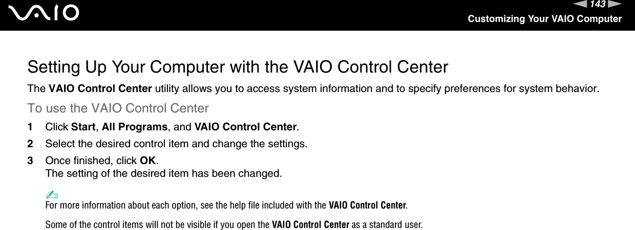 143nNCustomizing Your VAIO ComputerSetting Up Your Computer with the VAIO Control CenterThe VAIO Control Center utility allows you to access system information and to specify preferences for system behavior.To use the VAIO Control Center1Click Start, All Programs, and VAIO Control Center.2Select the desired control item and change the settings.3Once finished, click OK.The setting of the desired item has been changed.✍For more information about each option, see the help file included with the VAIO Control Center.Some of the control items will not be visible if you open the VAIO Control Center as a standard user. 