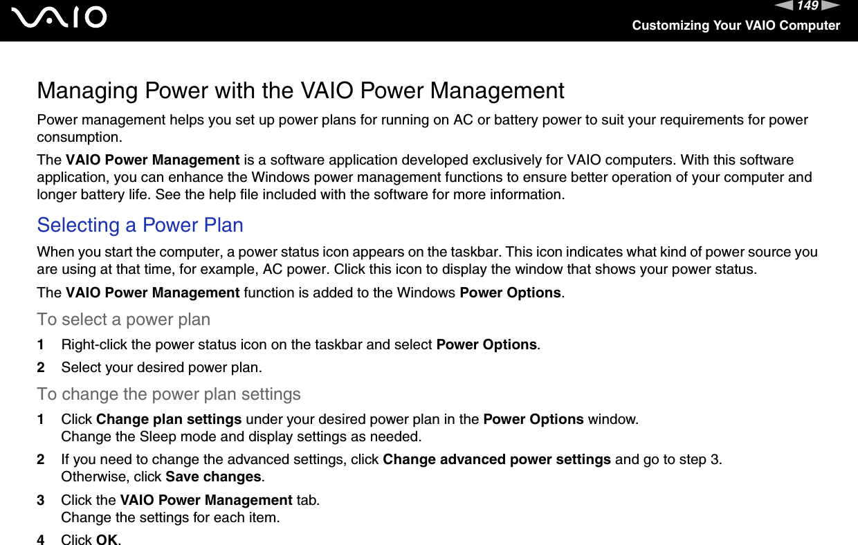 149nNCustomizing Your VAIO ComputerManaging Power with the VAIO Power ManagementPower management helps you set up power plans for running on AC or battery power to suit your requirements for power consumption.The VAIO Power Management is a software application developed exclusively for VAIO computers. With this software application, you can enhance the Windows power management functions to ensure better operation of your computer and longer battery life. See the help file included with the software for more information.Selecting a Power PlanWhen you start the computer, a power status icon appears on the taskbar. This icon indicates what kind of power source you are using at that time, for example, AC power. Click this icon to display the window that shows your power status.The VAIO Power Management function is added to the Windows Power Options.To select a power plan1Right-click the power status icon on the taskbar and select Power Options.2Select your desired power plan.To change the power plan settings1Click Change plan settings under your desired power plan in the Power Options window.Change the Sleep mode and display settings as needed.2If you need to change the advanced settings, click Change advanced power settings and go to step 3.Otherwise, click Save changes.3Click the VAIO Power Management tab.Change the settings for each item.4Click OK. 