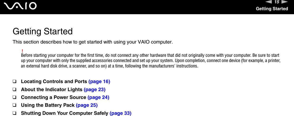 15nNGetting StartedGetting StartedThis section describes how to get started with using your VAIO computer.!Before starting your computer for the first time, do not connect any other hardware that did not originally come with your computer. Be sure to start up your computer with only the supplied accessories connected and set up your system. Upon completion, connect one device (for example, a printer, an external hard disk drive, a scanner, and so on) at a time, following the manufacturers&apos; instructions.❑Locating Controls and Ports (page 16)❑About the Indicator Lights (page 23)❑Connecting a Power Source (page 24)❑Using the Battery Pack (page 25)❑Shutting Down Your Computer Safely (page 33)